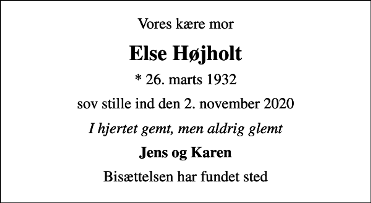 <p>Vores kære mor<br />Else Højholt<br />* 26. marts 1932<br />sov stille ind den 2. november 2020<br />I hjertet gemt, men aldrig glemt<br />Jens og Karen<br />Bisættelsen har fundet sted</p>