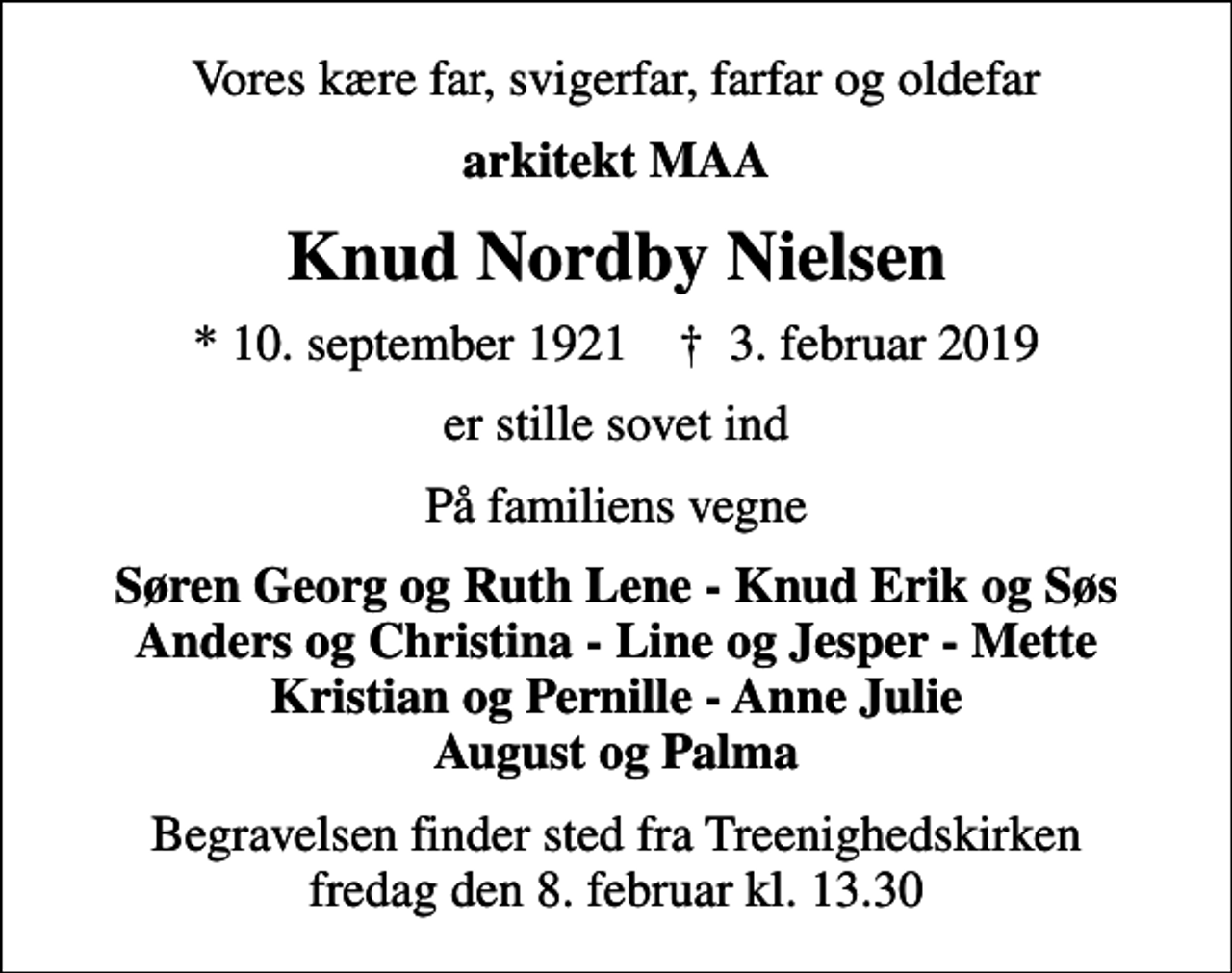 <p>Vores kære far, svigerfar, farfar og oldefar<br />arkitekt MAA<br />Knud Nordby Nielsen<br />* 10. september 1921 ✝ 3. februar 2019<br />er stille sovet ind<br />På familiens vegne<br />Søren Georg og Ruth Lene - Knud Erik og Søs Anders og Christina - Line og Jesper - Mette Kristian og Pernille - Anne Julie August og Palma<br />Begravelsen finder sted fra Treenighedskirken fredag den 8. februar kl. 13.30</p>