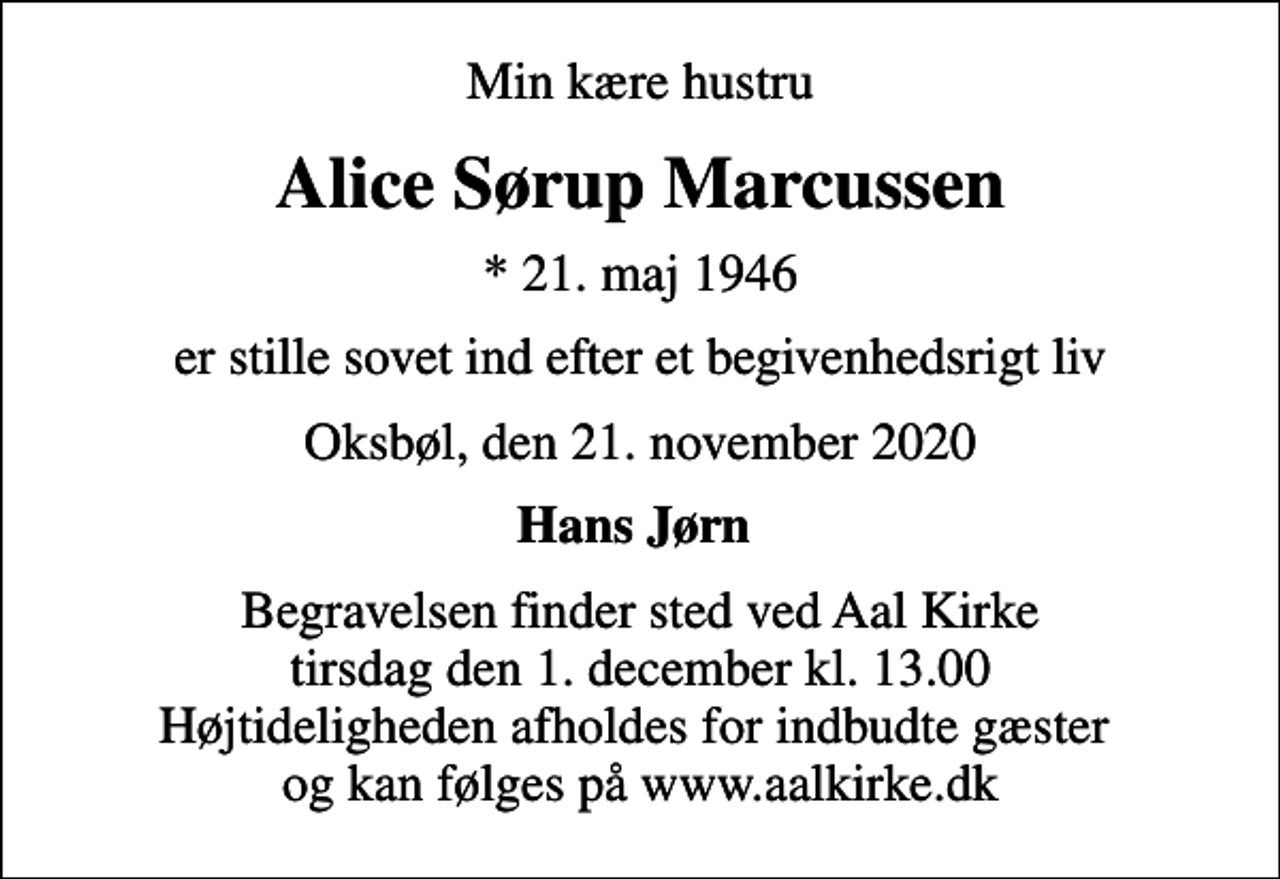 <p>Min kære hustru<br />Alice Sørup Marcussen<br />* 21. maj 1946<br />er stille sovet ind efter et begivenhedsrigt liv<br />Oksbøl, den 21. november 2020<br />Hans Jørn<br />Begravelsen finder sted ved Aal Kirke tirsdag den 1. december kl. 13.00 Højtideligheden afholdes for indbudte gæster og kan følges på www.aalkirke.dk</p>