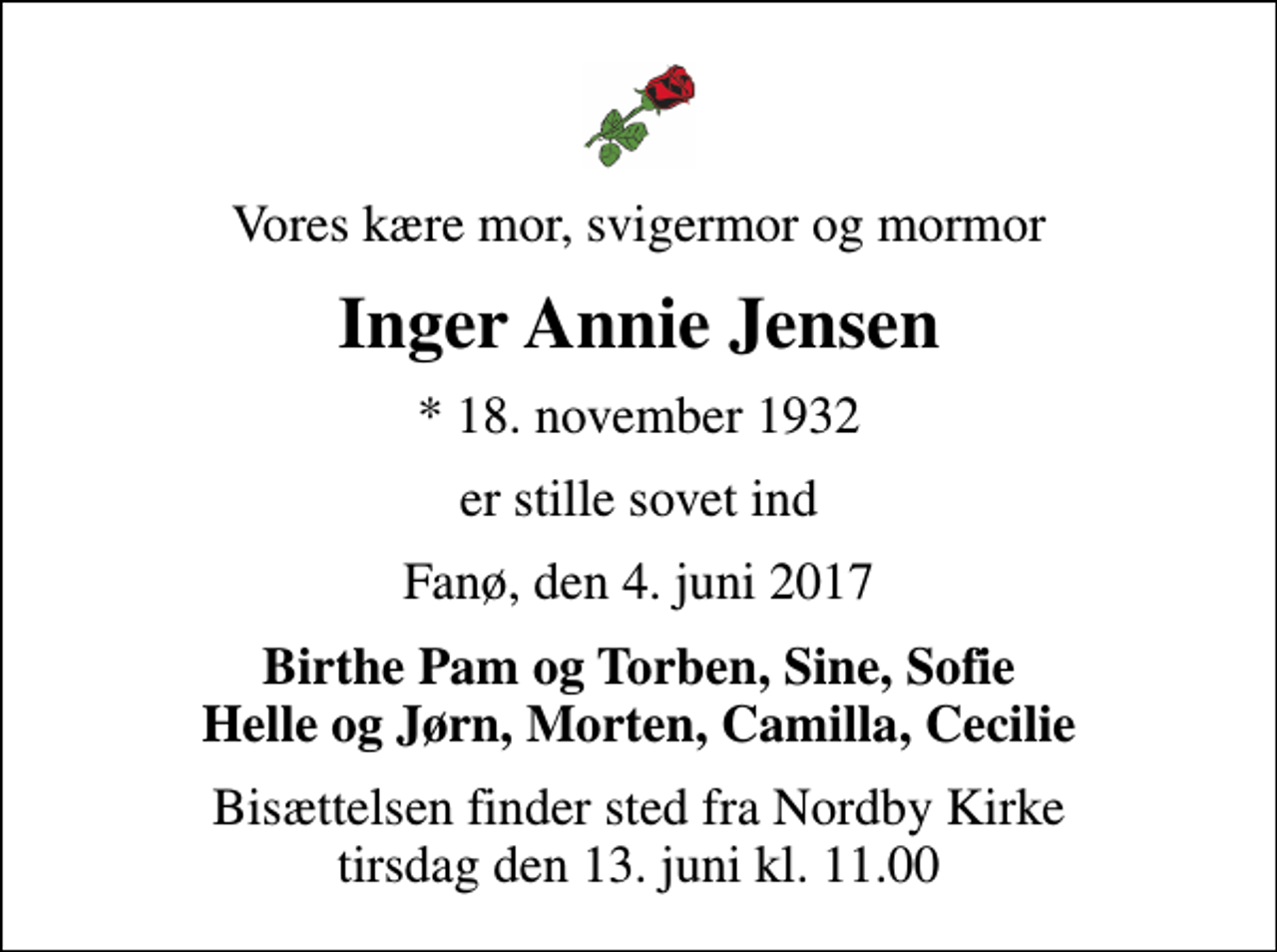 <p>Vores kære mor, svigermor og mormor<br />Inger Annie Jensen<br />* 18. november 1932<br />er stille sovet ind<br />Fanø, den 4. juni 2017<br />Birthe Pam og Torben, Sine, Sofie Helle og Jørn, Morten, Camilla, Cecilie<br />Bisættelsen finder sted fra Nordby Kirke tirsdag den 13. juni kl. 11.00</p>