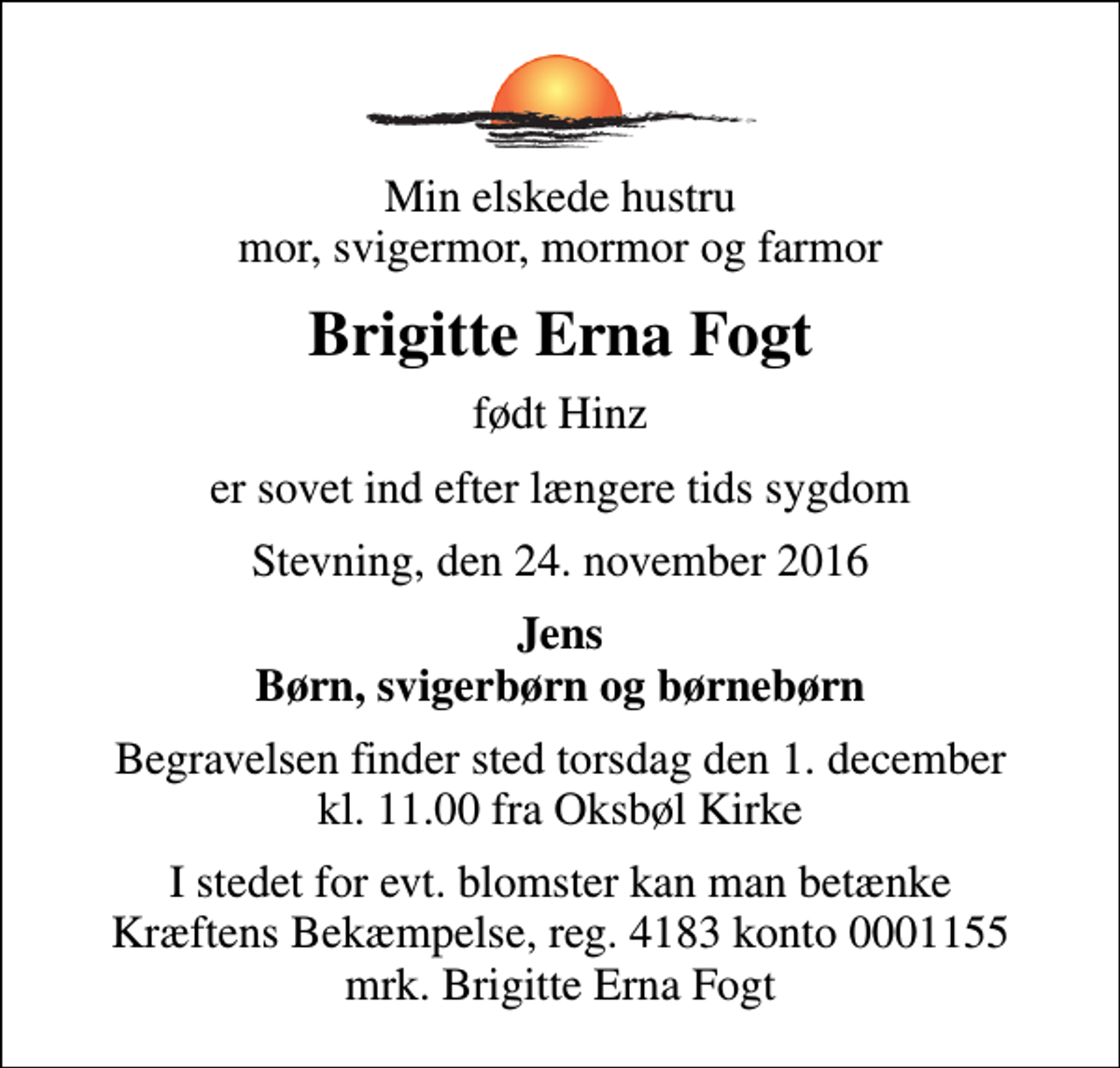 <p>Min elskede hustru mor, svigermor, mormor og farmor<br />Brigitte Erna Fogt<br />født Hinz<br />er sovet ind efter længere tids sygdom<br />Stevning, den 24. november 2016<br />Jens Børn, svigerbørn og børnebørn<br />Begravelsen finder sted torsdag den 1. december kl. 11.00 fra Oksbøl Kirke<br />I stedet for evt. blomster kan man betænke<br />Kræftens Bekæmpelse reg.4183konto0001155mrk. Brigitte Erna<br />Fogt</p>