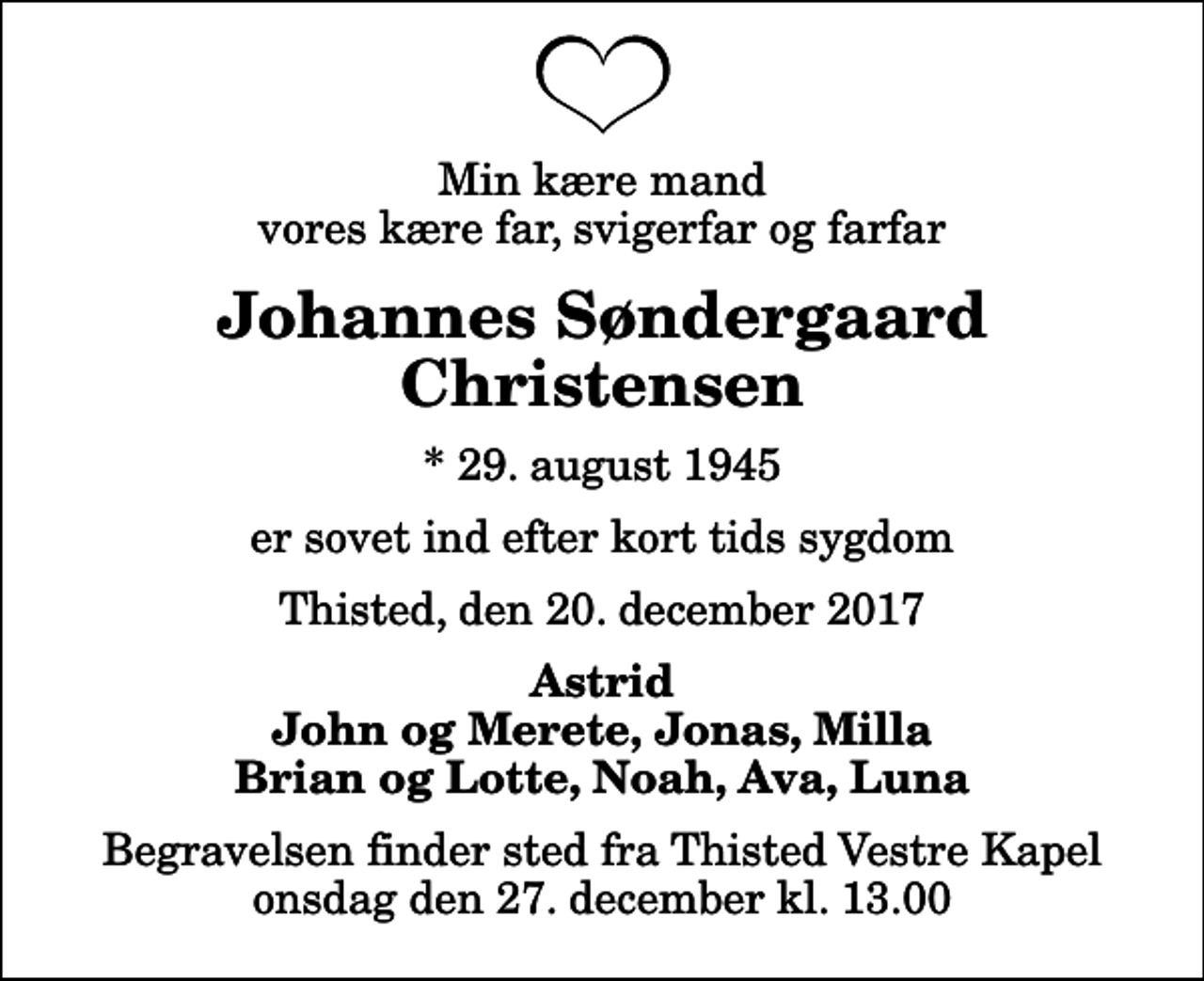 <p>Min kære mand vores kære far, svigerfar og farfar<br />Johannes Søndergaard Christensen<br />* 29. august 1945<br />er sovet ind efter kort tids sygdom<br />Thisted, den 20. december 2017<br />Astrid John og Merete, Jonas, Milla Brian og Lotte, Noah, Ava, Luna<br />Begravelsen finder sted fra Thisted Vestre Kapel onsdag den 27. december kl. 13.00</p>