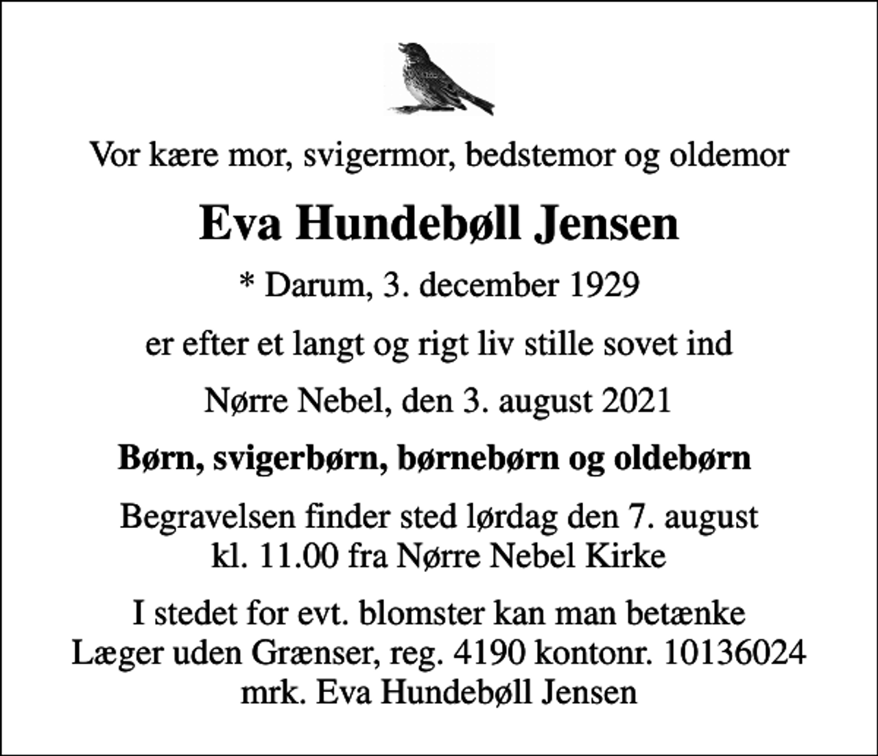 <p>Vor kære mor, svigermor, bedstemor og oldemor<br />Eva Hundebøll Jensen<br />* Darum, 3. december 1929<br />er efter et langt og rigt liv stille sovet ind<br />Nørre Nebel, den 3. august 2021<br />Børn, svigerbørn, børnebørn og oldebørn<br />Begravelsen finder sted lørdag den 7. august kl. 11.00 fra Nørre Nebel Kirke<br />I stedet for evt. blomster kan man betænke<br />Læger uden Grænser reg.4190kontonr.10136024mrk. Eva Hundebøll<br />Jensen</p>