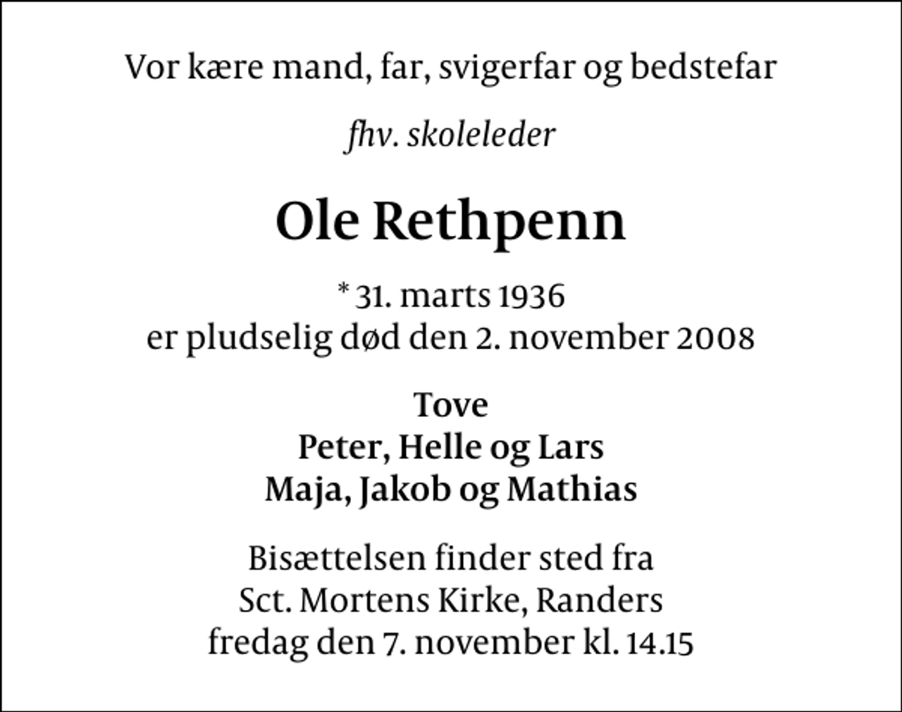 <p>Vor kære mand, far, svigerfar og bedstefar<br />fhv. skoleleder<br />Ole Rethpenn<br />* 31. marts 1936 er pludselig død den 2. november 2008<br />Tove Peter, Helle og Lars Maja, Jakob og Mathias<br />Bisættelsen finder sted fra Sct. Mortens Kirke, Randers fredag den 7. november kl. 14.15</p>