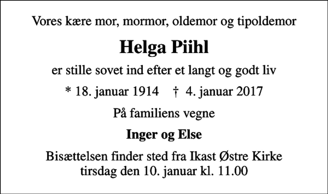 <p>Vores kære mor, mormor, oldemor og tipoldemor<br />Helga Piihl<br />er stille sovet ind efter et langt og godt liv<br />* 18. januar 1914 ✝ 4. januar 2017<br />På familiens vegne<br />Inger og Else<br />Bisættelsen finder sted fra Ikast Østre Kirke tirsdag den 10. januar kl. 11.00</p>