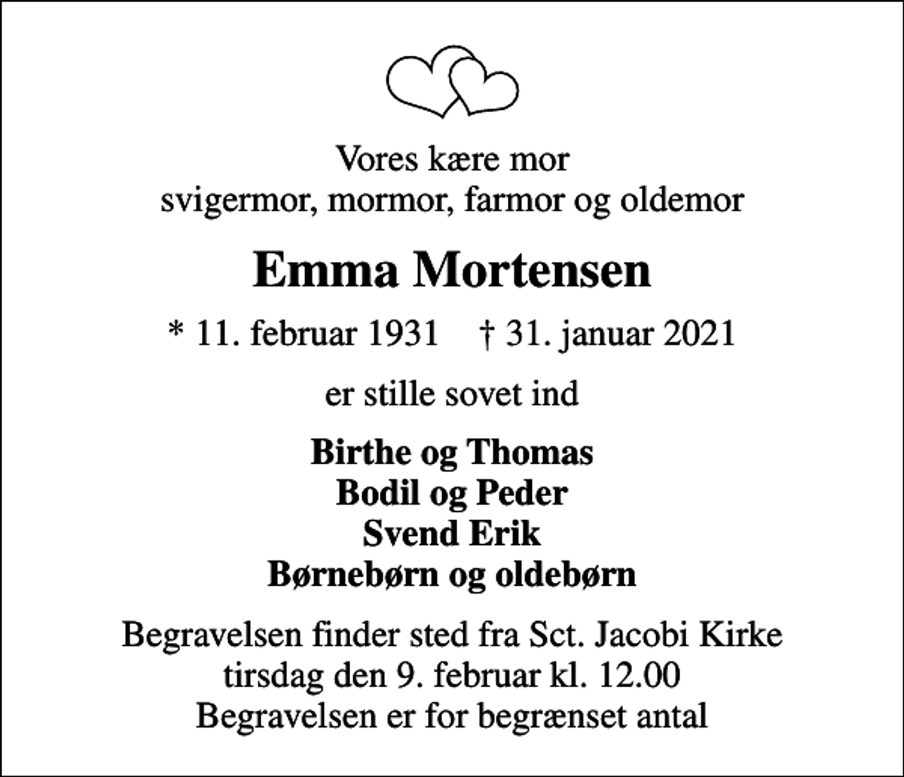 <p>Vores kære mor svigermor, mormor, farmor og oldemor<br />Emma Mortensen<br />* 11. februar 1931 ✝ 31. januar 2021<br />er stille sovet ind<br />Birthe og Thomas Bodil og Peder Svend Erik Børnebørn og oldebørn<br />Begravelsen finder sted fra Sct. Jacobi Kirke tirsdag den 9. februar kl. 12.00 Begravelsen er for begrænset antal</p>