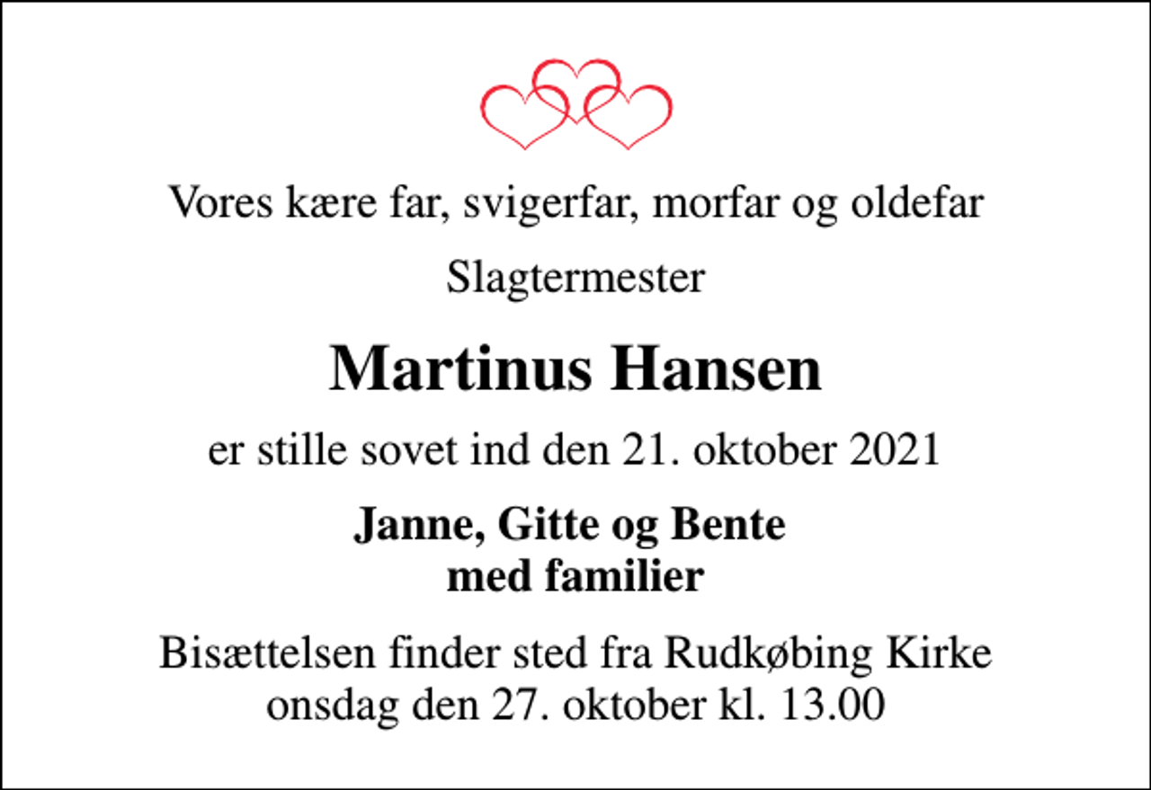 <p>Vores kære far, svigerfar, morfar og oldefar<br />Slagtermester<br />Martinus Hansen<br />er stille sovet ind den 21. oktober 2021<br />Janne, Gitte og Bente med familier<br />Bisættelsen finder sted fra Rudkøbing Kirke onsdag den 27. oktober kl. 13.00</p>
