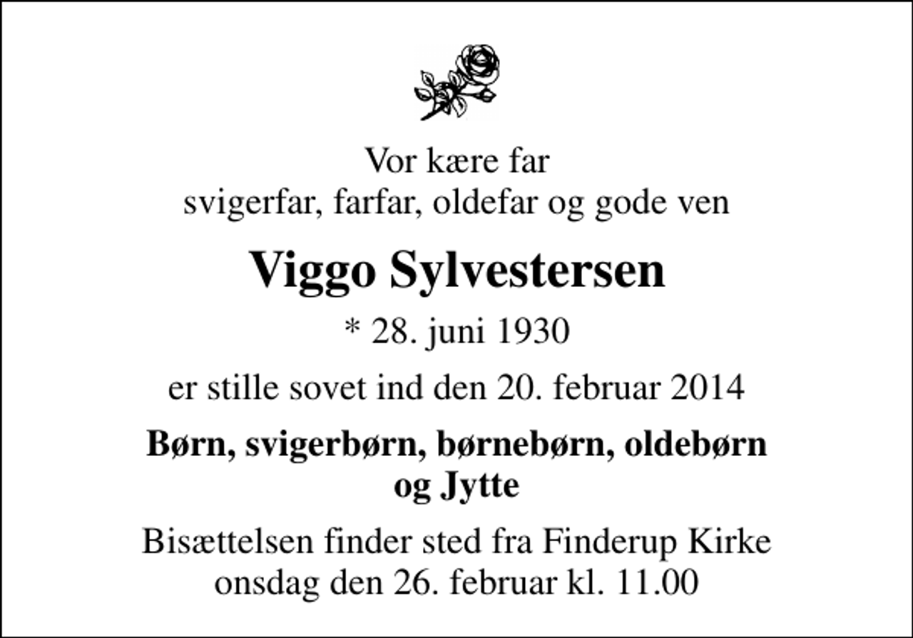 <p>Vor kære far svigerfar, farfar, oldefar og gode ven<br />Viggo Sylvestersen<br />* 28. juni 1930<br />er stille sovet ind den 20. februar 2014<br />Børn, svigerbørn, børnebørn, oldebørn og Jytte<br />Bisættelsen finder sted fra Finderup Kirke onsdag den 26. februar kl. 11.00</p>