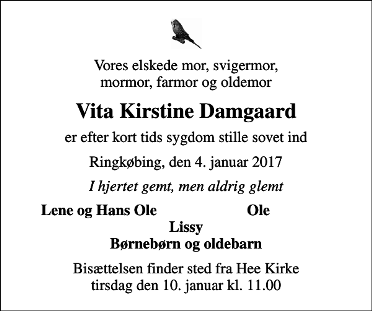 <p>Vores elskede mor, svigermor, mormor, farmor og oldemor<br />Vita Kirstine Damgaard<br />er efter kort tids sygdom stille sovet ind<br />Ringkøbing, den 4. januar 2017<br />I hjertet gemt, men aldrig glemt<br />Lene og Hans Ole<br />Ole<br />Bisættelsen finder sted fra Hee Kirke tirsdag den 10. januar kl. 11.00</p>