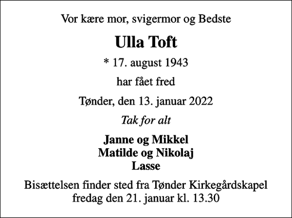 <p>Vor kære mor, svigermor og Bedste<br />Ulla Toft<br />* 17. august 1943<br />har fået fred<br />Tønder, den 13. januar 2022<br />Tak for alt<br />Janne og Mikkel Matilde og Nikolaj Lasse<br />Bisættelsen finder sted fra Tønder Kirkegårdskapel fredag den 21. januar kl. 13.30</p>