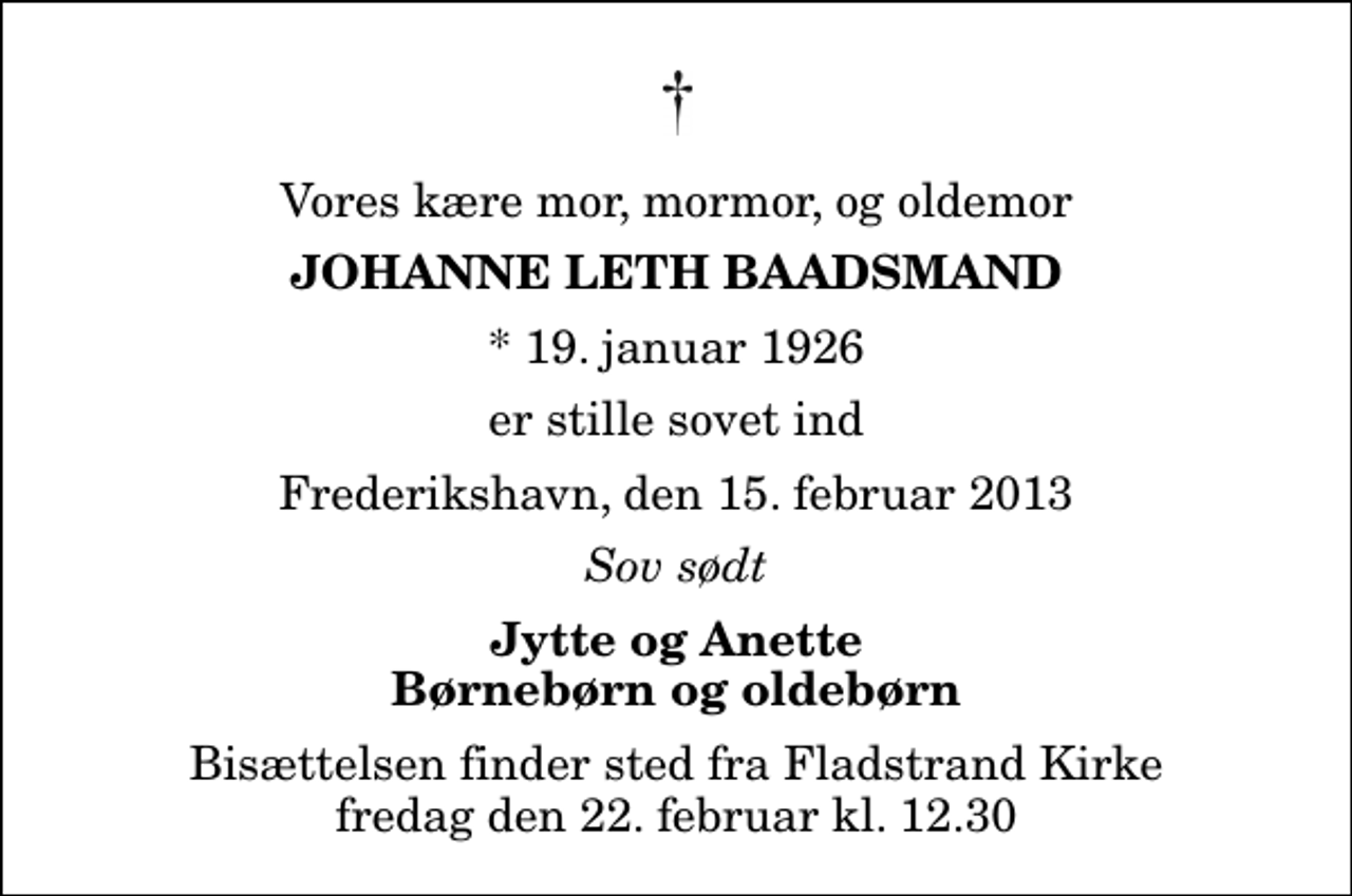 <p>Vores kære mor, mormor, og oldemor<br />Johanne Leth Baadsmand<br />* 19. januar 1926<br />er stille sovet ind<br />Frederikshavn, den 15. februar 2013<br />Sov sødt<br />Jytte og Anette Børnebørn og oldebørn<br />Bisættelsen finder sted fra Fladstrand Kirke fredag den 22. februar kl. 12.30</p>