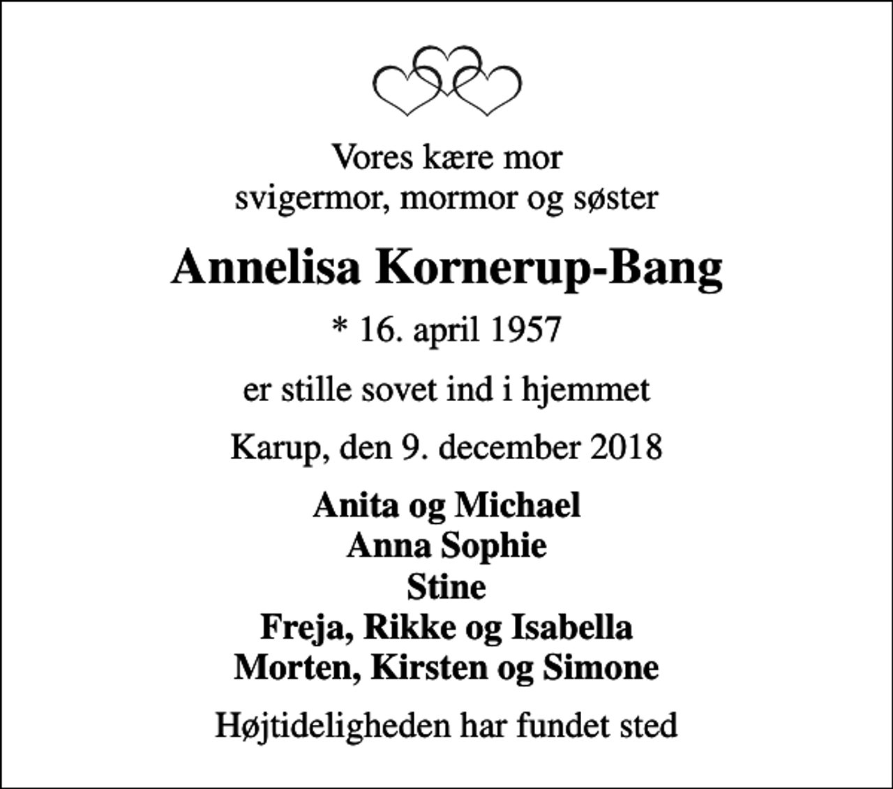 <p>Vores kære mor svigermor, mormor og søster<br />Annelisa Kornerup-Bang<br />* 16. april 1957<br />er stille sovet ind i hjemmet<br />Karup, den 9. december 2018<br />Anita og Michael Anna Sophie Stine Freja, Rikke og Isabella Morten, Kirsten og Simone<br />Højtideligheden har fundet sted</p>