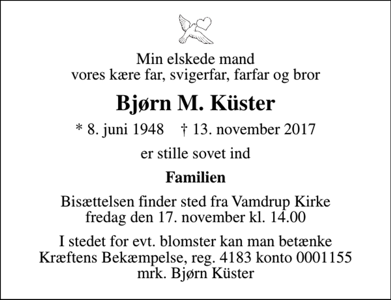 <p>Min elskede mand vores kære far, svigerfar, farfar og bror<br />Bjørn M. Küster<br />* 8. juni 1948 ✝ 13. november 2017<br />er stille sovet ind<br />Familien<br />Bisættelsen finder sted fra Vamdrup Kirke fredag den 17. november kl. 14.00<br />I stedet for evt. blomster kan man betænke<br />Kræftens Bekæmpelse reg.4183konto0001155mrk. Bjørn<br />Küster</p>