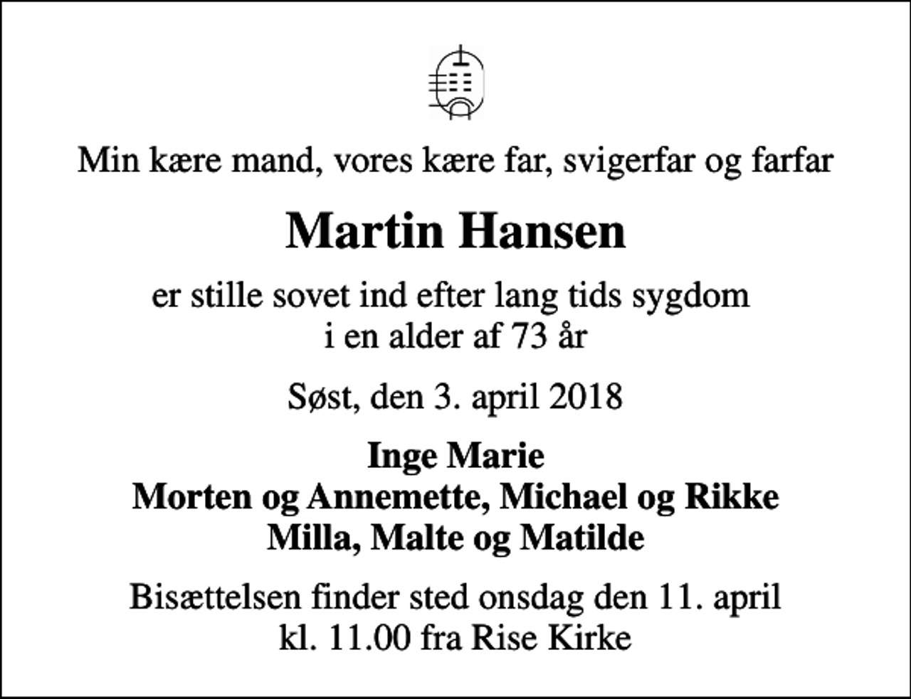 <p>Min kære mand, vores kære far, svigerfar og farfar<br />Martin Hansen<br />er stille sovet ind efter lang tids sygdom i en alder af 73 år<br />Søst, den 3. april 2018<br />Inge Marie Morten og Annemette, Michael og Rikke Milla, Malte og Matilde<br />Bisættelsen finder sted onsdag den 11. april kl. 11.00 fra Rise Kirke</p>