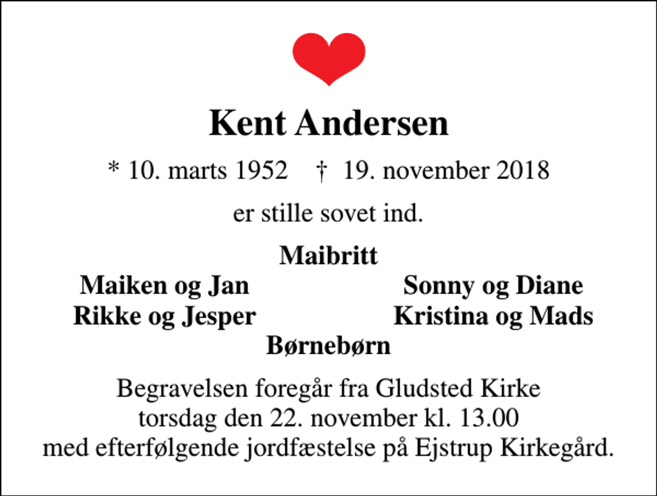 <p>Kent Andersen<br />* 10. marts 1952 ✝ 19. november 2018<br />er stille sovet ind<br />Tak for venlig deltagelse ved begravelsen fra Gludsted Kirke og jordfæstelsen på Ejstrup Kirkegård<br />Maibritt<br />Maiken og Jan<br />Sonny og Diane<br />Rikke og Jesper<br />Kristina og Mads</p>