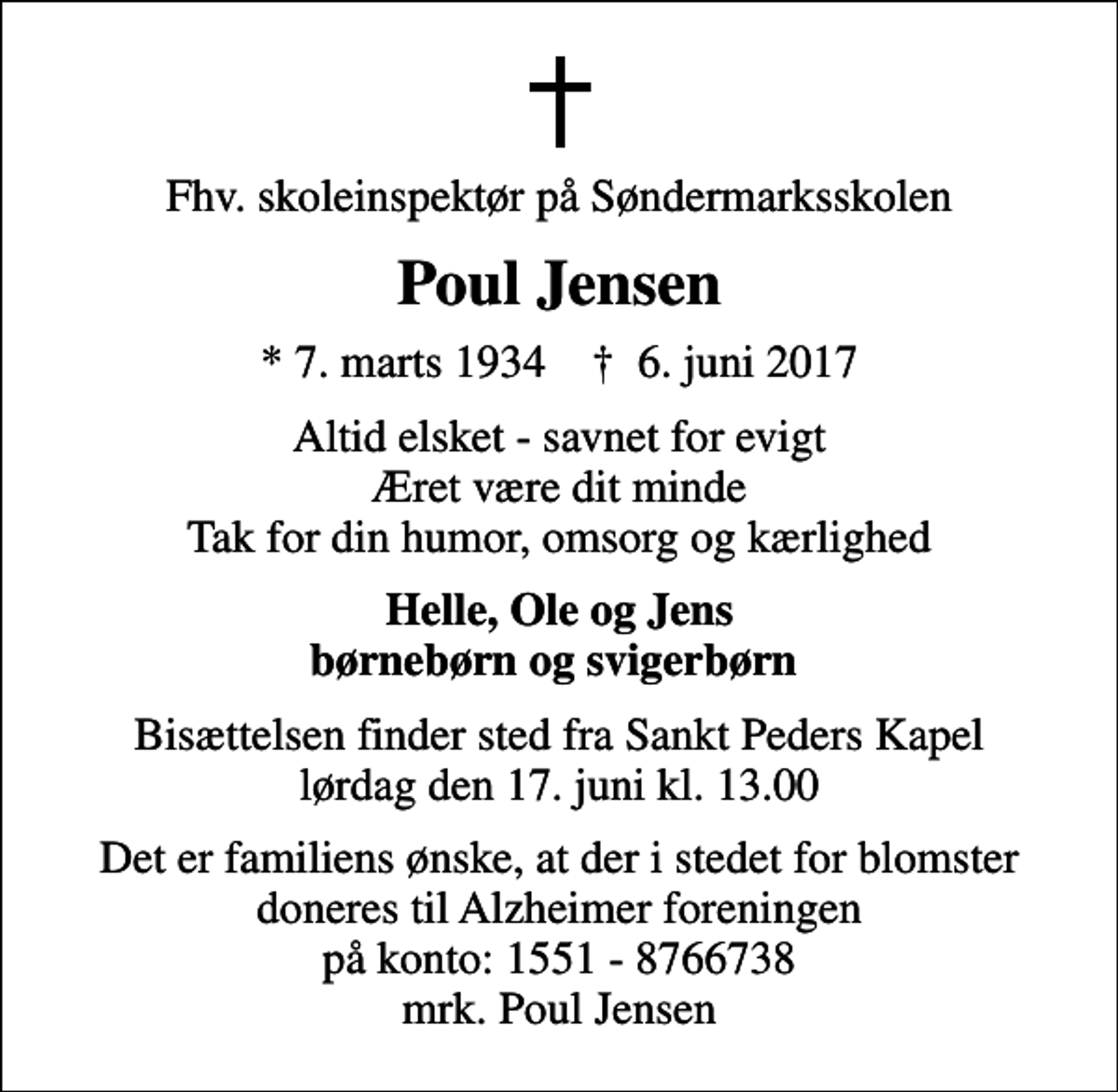 <p>Fhv. skoleinspektør på Søndermarksskolen<br />Poul Jensen<br />* 7. marts 1934 ✝ 6. juni 2017<br />Altid elsket - savnet for evigt Æret være dit minde Tak for din humor, omsorg og kærlighed<br />Helle, Ole og Jens børnebørn og svigerbørn<br />Bisættelsen finder sted fra Sankt Peders Kapel lørdag den 17. juni kl. 13.00<br />I stedet for evt. blomster kan man betænke<br />Alzheimerforeningen reg.nr.1551konto8766738mrk. Poul<br />Jensen<br />Det er familiens ønske, at der i stedet for blomster doneres til Alzheimer foreningen på konto: 1551 - 8766738 mrk. Poul Jensen</p>