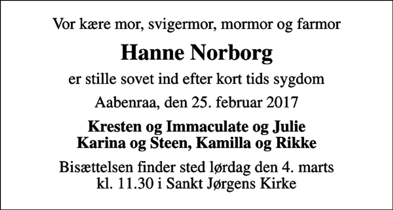 <p>Vor kære mor, svigermor, mormor og farmor<br />Hanne Norborg<br />er stille sovet ind efter kort tids sygdom<br />Aabenraa, den 25. februar 2017<br />Kresten og Immaculate og Julie Karina og Steen, Kamilla og Rikke<br />Bisættelsen finder sted lørdag den 4. marts kl. 11.30 i Sankt Jørgens Kirke</p>
