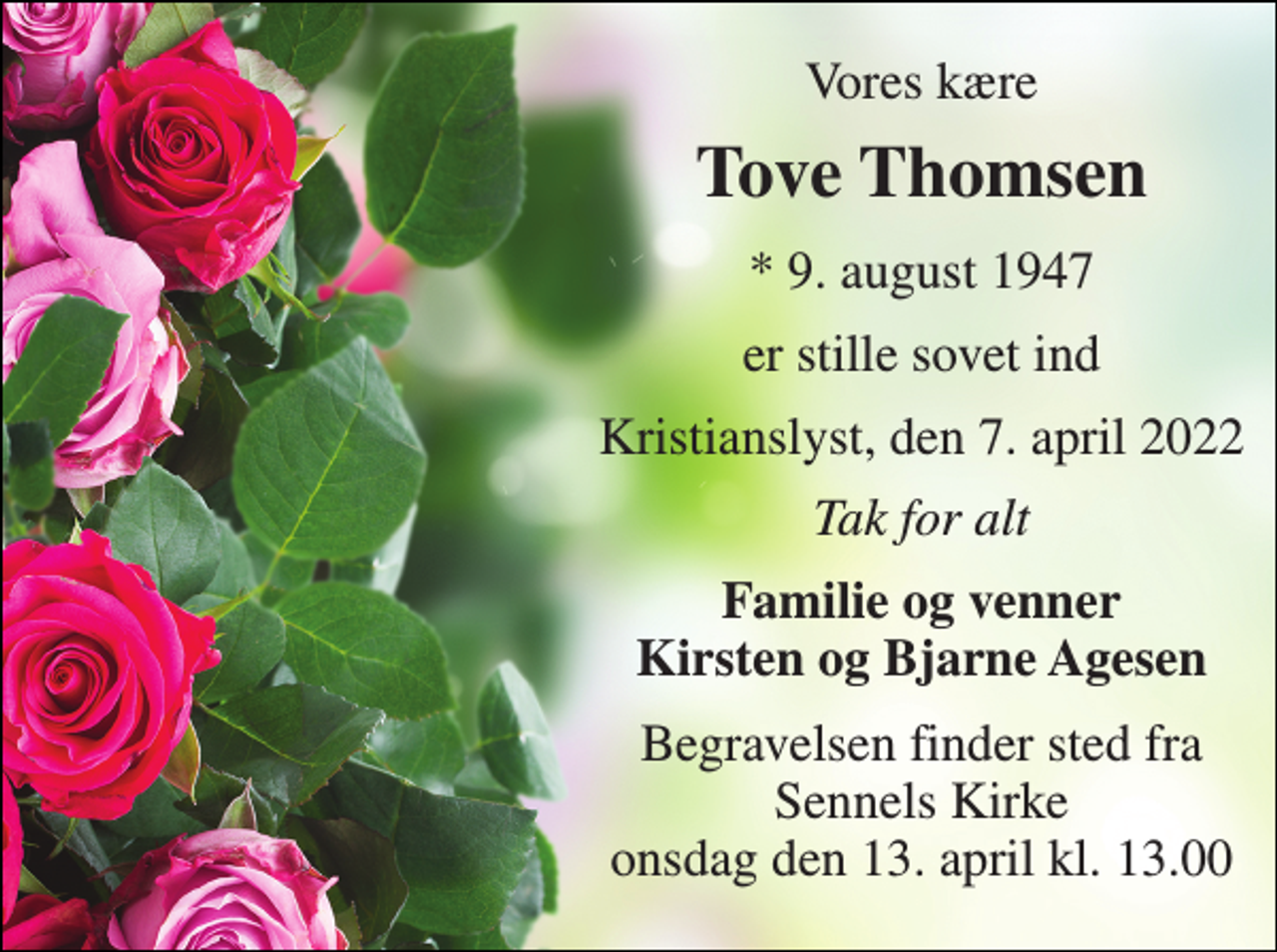 <p>Vores kære<br />Tove Thomsen<br />*​ 9. august 1947<br />er stille sovet ind<br />Kristianslyst, den 7. april 2022<br />Tak for alt<br />Familie og venner Kirsten og Bjarne Agesen<br />Begravelsen​ finder sted fra Sennels Kirke​ onsdag den 13. april​ kl. 13.00</p>