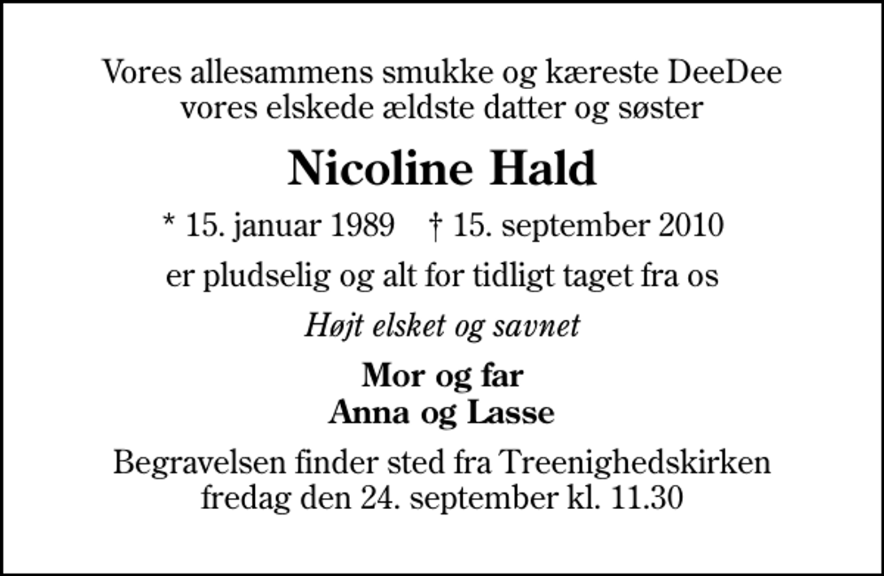 <p>Vores allesammens smukke og kæreste DeeDee vores elskede ældste datter og søster<br />Nicoline Hald<br />* 15. januar 1989 ✝ 15. september 2010<br />er pludselig og alt for tidligt taget fra os<br />Højt elsket og savnet<br />Mor og far Anna og Lasse<br />Begravelsen finder sted fra Treenighedskirken fredag den 24. september kl. 11.30</p>