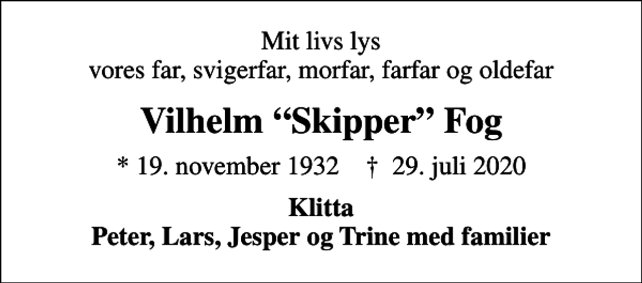 <p>Mit livs lys vores far, svigerfar, morfar, farfar og oldefar<br />Vilhelm Skipper Fog<br />* 19. november 1932 ✝ 29. juli 2020<br />Klitta Peter, Lars, Jesper og Trine med familier</p>