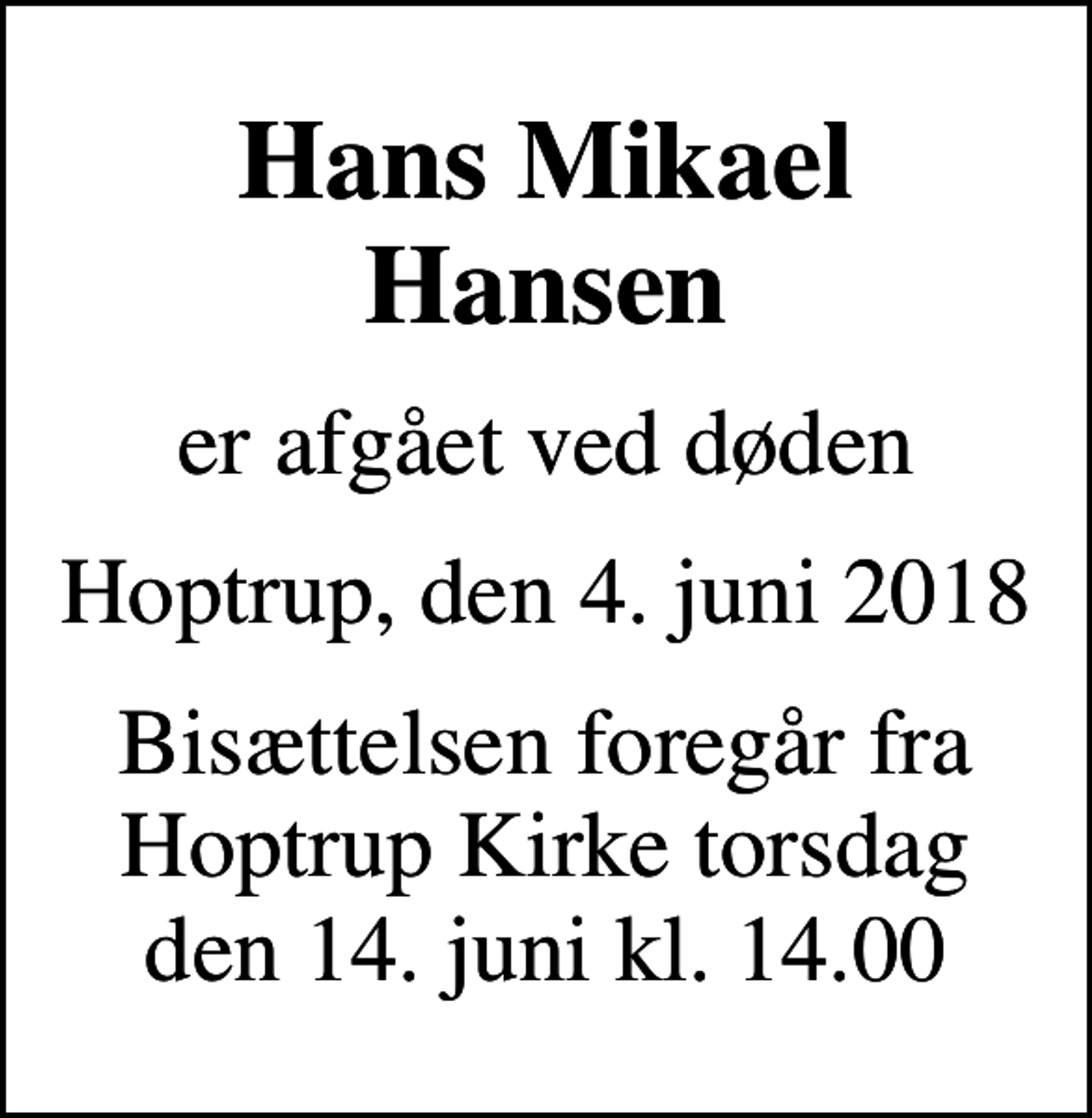 <p>Hans Mikael Hansen<br />er afgået ved døden<br />Hoptrup, den 4. juni 2018<br />Bisættelsen foregår fra Hoptrup Kirke torsdag den 14. juni kl. 14.00</p>