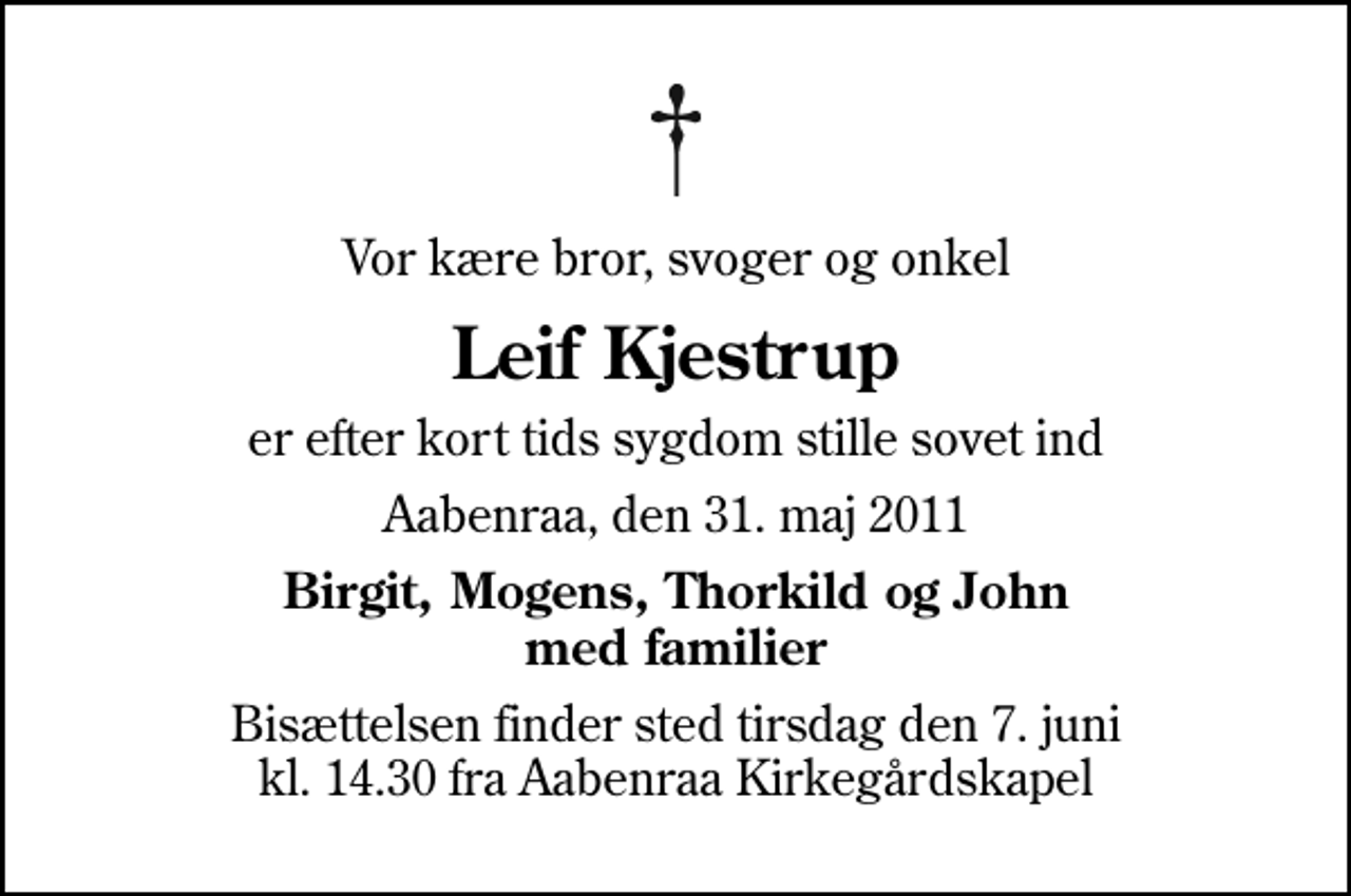 <p>Vor kære bror, svoger og onkel<br />Leif Kjestrup<br />er efter kort tids sygdom stille sovet ind<br />Aabenraa, den 31. maj 2011<br />Birgit, Mogens, Thorkild og John med familier<br />Bisættelsen finder sted tirsdag den 7. juni kl. 14.30 fra Aabenraa Kirkegårdskapel</p>