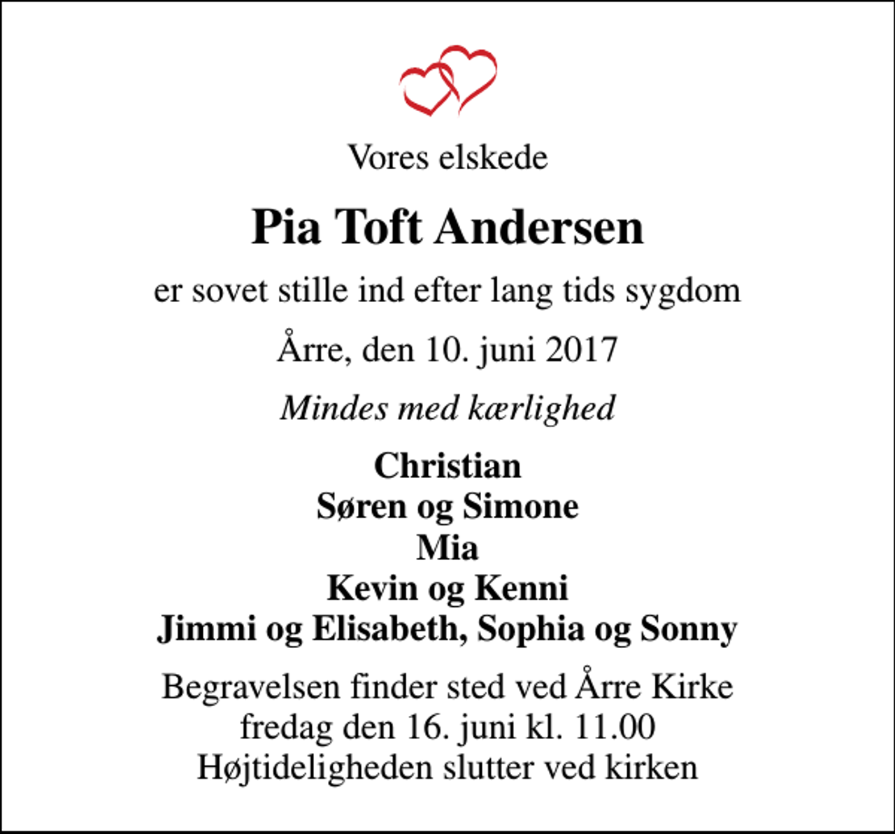 <p>Vores elskede<br />Pia Toft Andersen<br />er sovet stille ind efter lang tids sygdom<br />Årre, den 10. juni 2017<br />Mindes med kærlighed<br />Christian Søren og Simone Mia Kevin og Kenni Jimmi og Elisabeth, Sophia og Sonny<br />Begravelsen finder sted ved Årre Kirke fredag den 16. juni kl. 11.00 Højtideligheden slutter ved kirken</p>