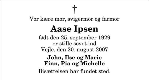 <p>Vor kære mor, svigermor og farmor<br />Aase Ipsen<br />født den 25. september 1929 er stille sovet ind Vejle, den 20. august 2007<br />John, Ilse og Marie Finn, Pia og Michelle<br />Bisættelsen har fundet sted.</p>