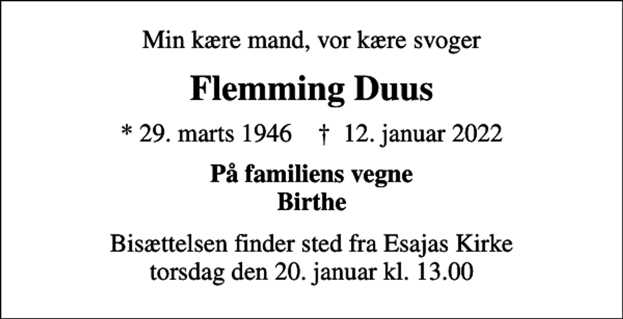 <p>Min kære mand, vor kære svoger<br />Flemming Duus<br />* 29. marts 1946 ✝ 12. januar 2022<br />På familiens vegne Birthe<br />Bisættelsen finder sted fra Esajas Kirke torsdag den 20. januar kl. 13.00</p>
