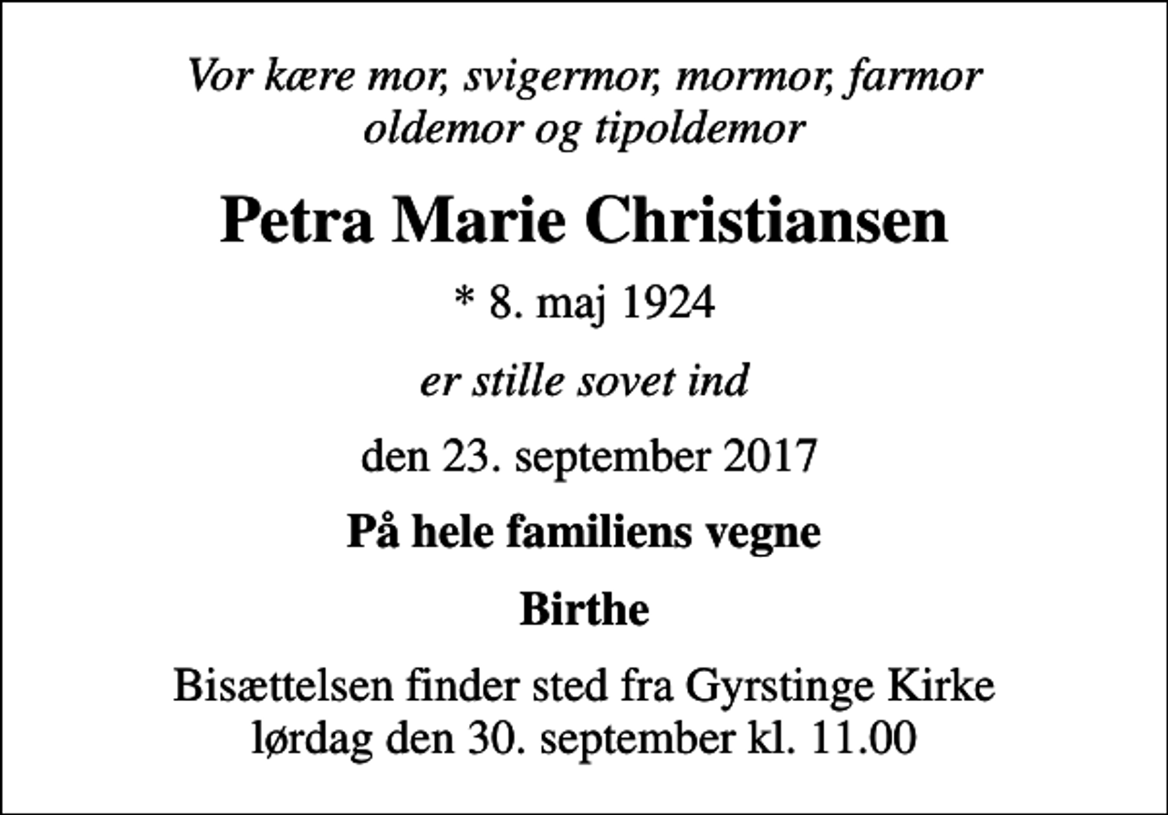 <p>Vor kære mor, svigermor, mormor, farmor oldemor og tipoldemor<br />Petra Marie Christiansen<br />* 8. maj 1924<br />er stille sovet ind<br />den 23. september 2017<br />På hele familiens vegne<br />Birthe<br />Bisættelsen finder sted fra Gyrstinge Kirke lørdag den 30. september kl. 11.00</p>