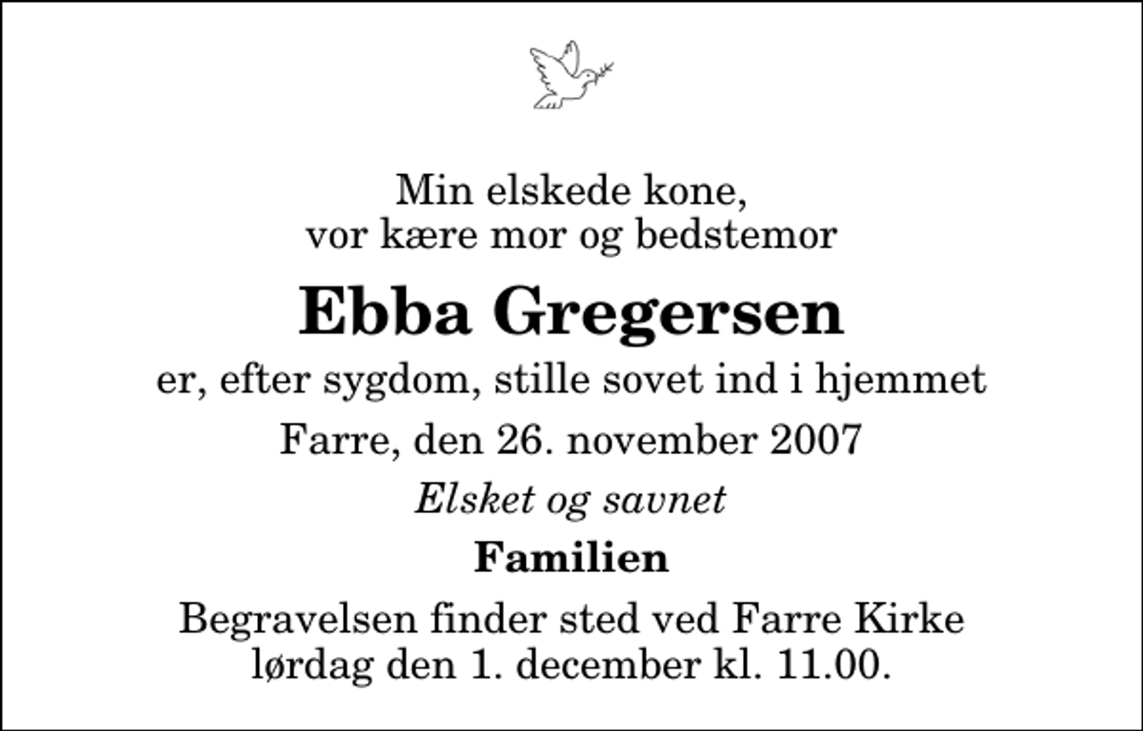 <p>Min elskede kone, vor kære mor og bedstemor<br />Ebba Gregersen<br />er, efter sygdom, stille sovet ind i hjemmet<br />Farre, den 26. november 2007<br />Elsket og savnet<br />Familien<br />Begravelsen finder sted ved Farre Kirke lørdag den 1. december kl. 11.00</p>