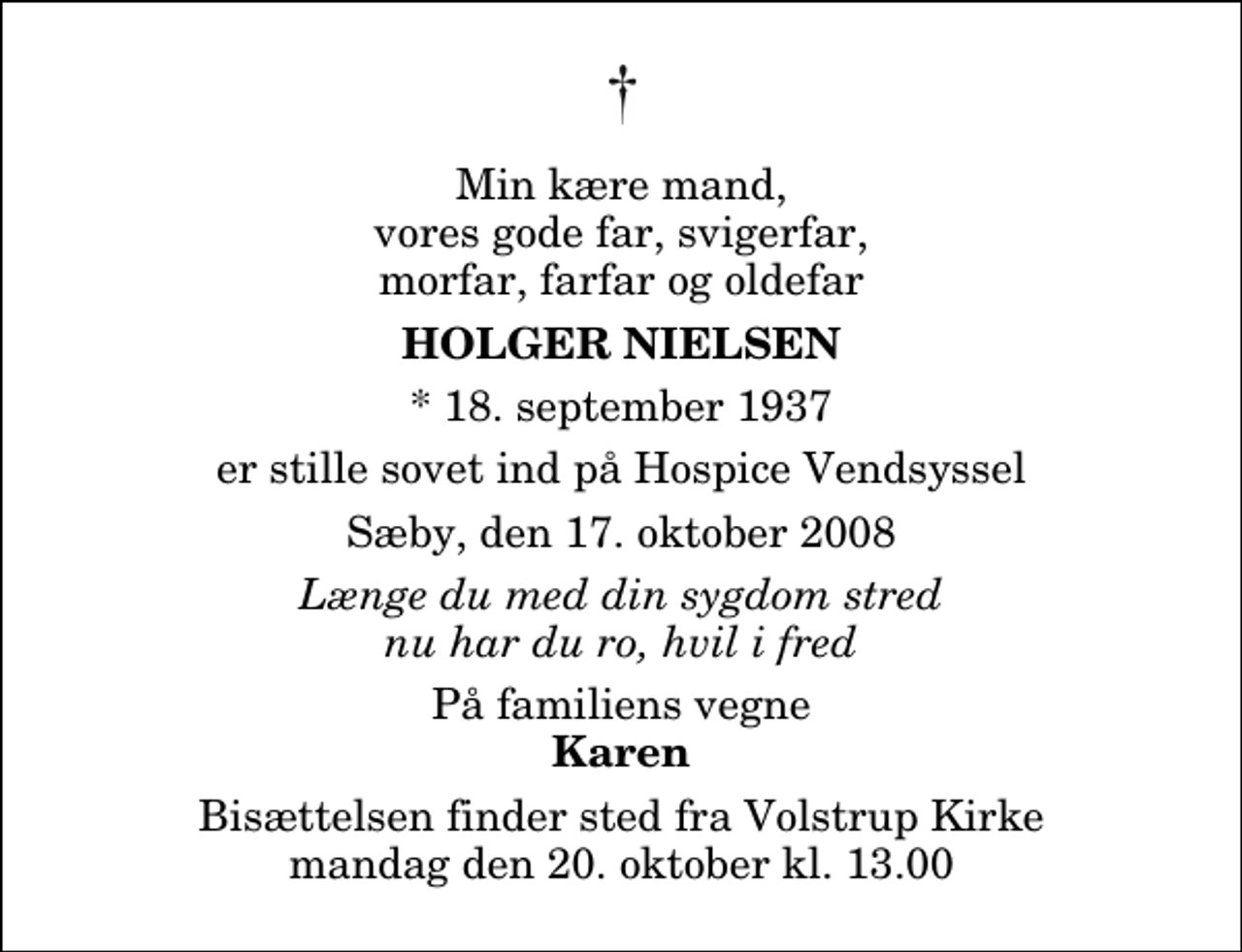 <p>Min kære mand, vores gode far, svigerfar, morfar, farfar og oldefar<br />Holger Nielsen<br />* 18. september 1937<br />er stille sovet ind på Hospice Vendsyssel<br />Sæby, den 17. oktober 2008<br />Længe du med din sygdom stred nu har du ro, hvil i fred<br />På familiens vegne<br />Karen<br />Bisættelsen finder sted fra Volstrup Kirke mandag den 20. oktober kl. 13.00</p>