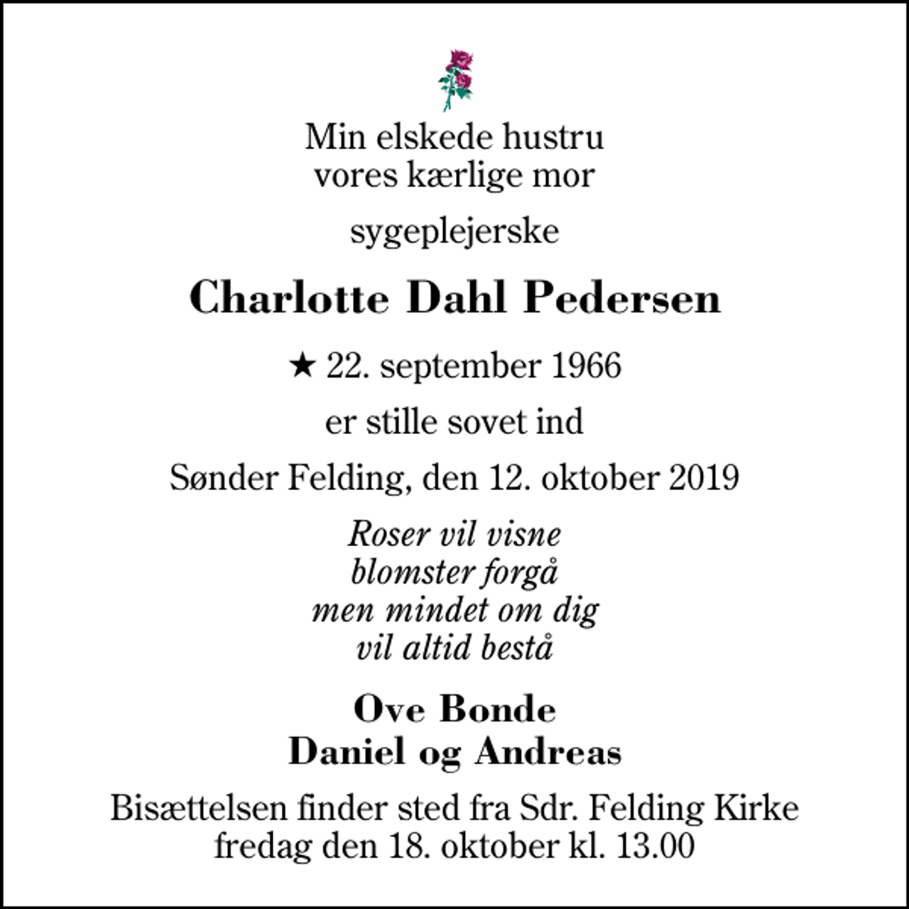 <p>Min elskede hustru vores kærlige mor<br />sygeplejerske<br />Charlotte Dahl Pedersen<br />* 22. september 1966<br />er stille sovet ind<br />Sønder Felding, den 12. oktober 2019<br />Roser vil visne blomster forgå men mindet om dig vil altid bestå<br />Ove Bonde Daniel og Andreas<br />Bisættelsen finder sted fra Sdr. Felding Kirke fredag den 18. oktober kl. 13.00</p>