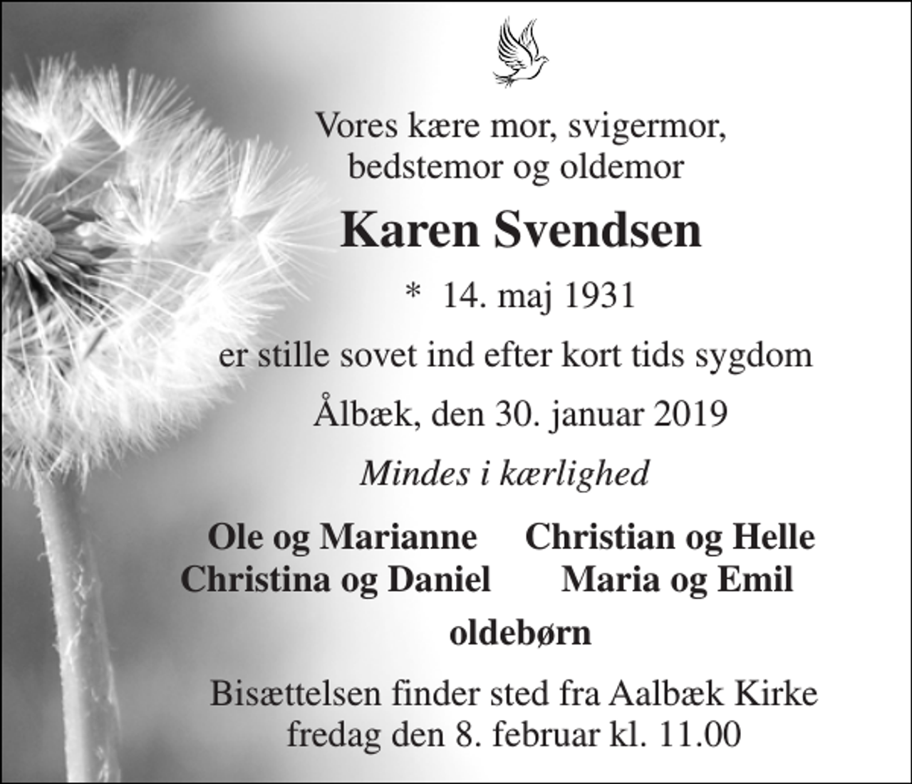 <p>Vores kære mor, svigermor, bedstemor og oldemor<br />Karen Svendsen<br />*​ 14. maj 1931<br />er stille sovet ind efter kort tids sygdom<br />Ålbæk, den 30. januar 2019<br />Mindes i kærlighed<br />Ole og Marianne Christian og Helle<br />Christina og Daniel<br />Maria og Emil<br />oldebørn<br />Bisættelsen finder sted fra Aalbæk Kirke fredag den 8. februar kl. 11.00</p>