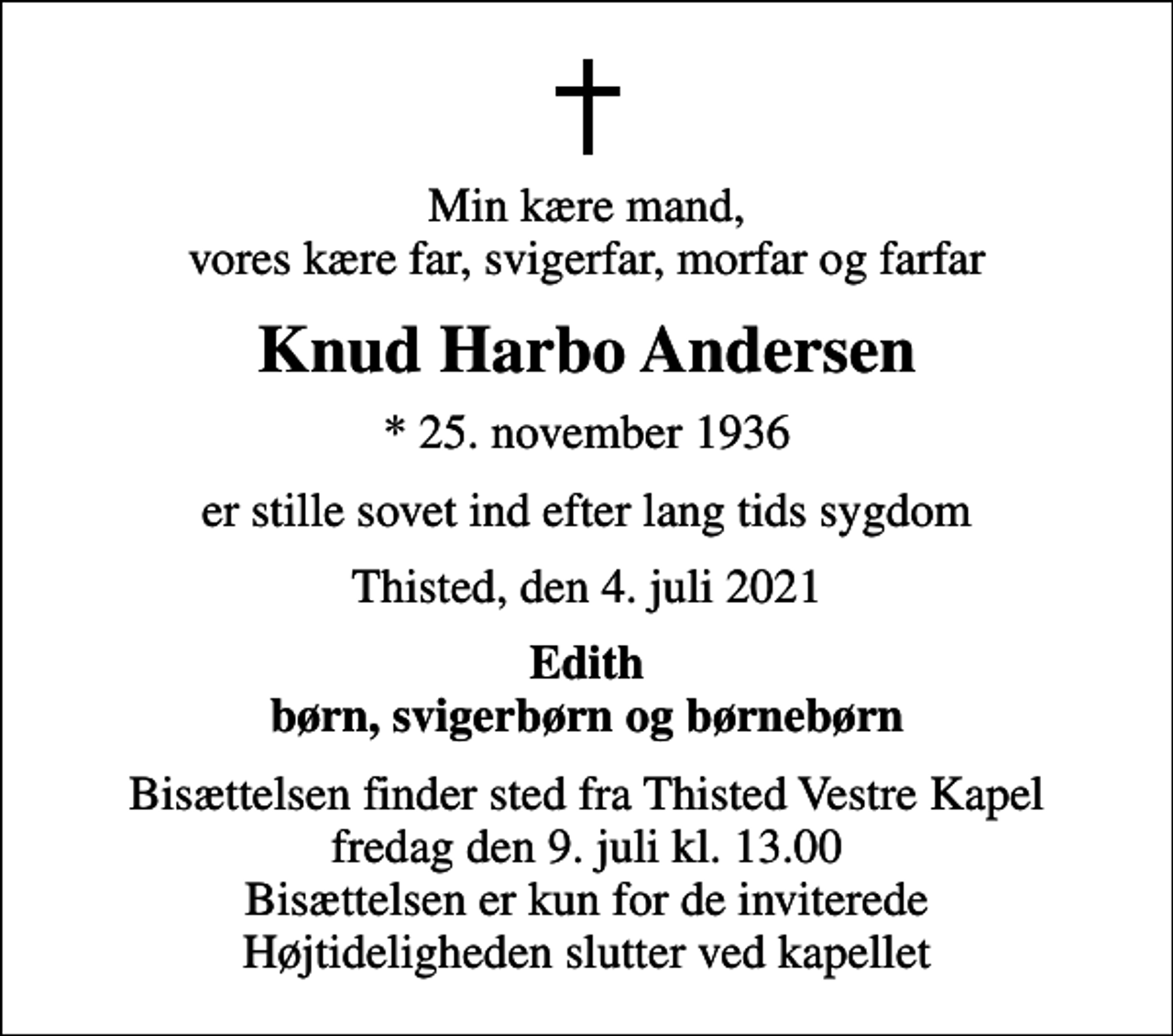 <p>Min kære mand, vores kære far, svigerfar, morfar og farfar<br />Knud Harbo Andersen<br />* 25. november 1936<br />er stille sovet ind efter lang tids sygdom<br />Thisted, den 4. juli 2021<br />Edith børn, svigerbørn og børnebørn<br />Bisættelsen finder sted fra Thisted Vestre Kapel fredag den 9. juli kl. 13.00 Bisættelsen er kun for de inviterede Højtideligheden slutter ved kapellet</p>