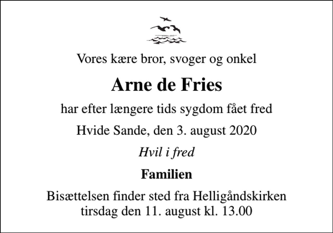 <p>Vores kære bror, svoger og onkel<br />Arne de Fries<br />har efter længere tids sygdom fået fred<br />Hvide Sande, den 3. august 2020<br />Hvil i fred<br />Familien<br />Bisættelsen finder sted fra Helligåndskirken tirsdag den 11. august kl. 13.00</p>