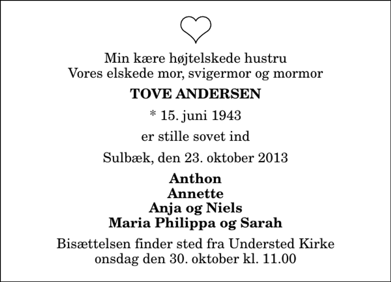 <p>Min kære højtelskede hustru Vores elskede mor, svigermor og mormor<br />Tove Andersen<br />* 15. juni 1943<br />er stille sovet ind<br />Sulbæk, den 23. oktober 2013<br />Anthon Annette Anja og Niels Maria Philippa og Sarah<br />Bisættelsen finder sted fra Understed Kirke onsdag den 30. oktober kl. 11.00</p>