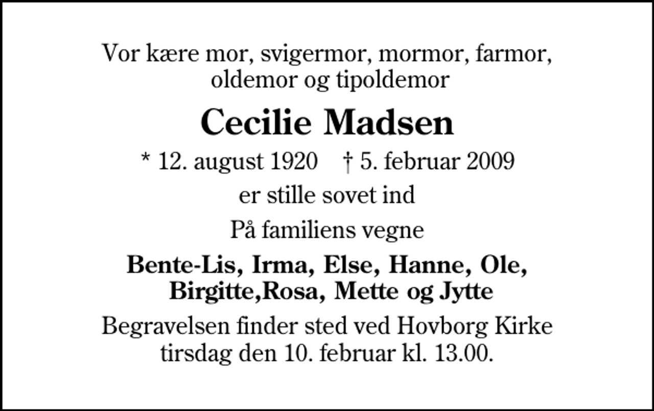<p>Vor kære mor, svigermor, mormor, farmor, oldemor og tipoldemor<br />Cecilie Madsen<br />* 12. august 1920 ✝ 5. februar 2009<br />er stille sovet ind<br />På familiens vegne<br />Bente-Lis, Irma, Else, Hanne, Ole, Birgitte,Rosa, Mette og Jytte<br />Begravelsen finder sted ved Hovborg Kirke tirsdag den 10. februar kl. 13.00</p>