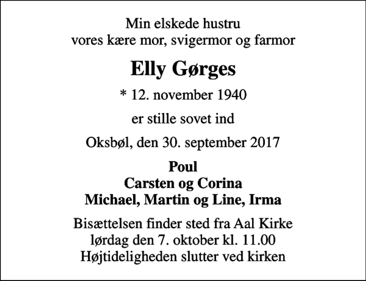 <p>Min elskede hustru vores kære mor, svigermor og farmor<br />Elly Gørges<br />* 12. november 1940<br />er stille sovet ind<br />Oksbøl, den 30. september 2017<br />Poul Carsten og Corina Michael, Martin og Line, Irma<br />Bisættelsen finder sted fra Aal Kirke lørdag den 7. oktober kl. 11.00 Højtideligheden slutter ved kirken</p>