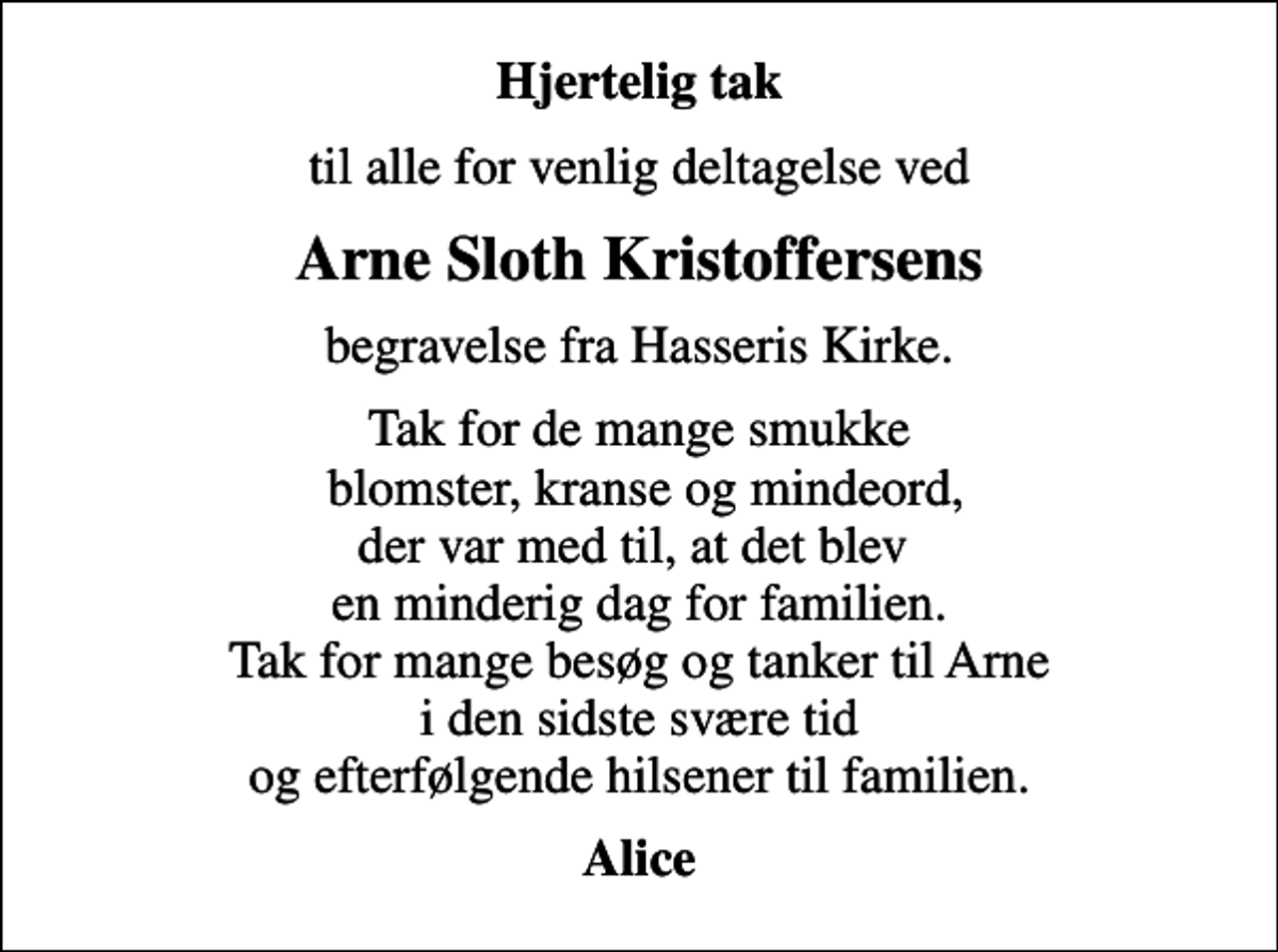 <p>Hjertelig tak<br />til alle for venlig deltagelse ved<br />Arne Sloth Kristoffersens<br />begravelse fra Hasseris Kirke.<br />Tak for de mange smukke blomster, kranse og mindeord, der var med til, at det blev en minderig dag for familien. Tak for mange besøg og tanker til Arne i den sidste svære tid og efterfølgende hilsener til familien.<br />Alice</p>