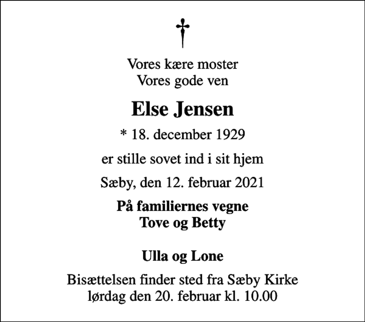<p>Vores kære moster Vores gode ven<br />Else Jensen<br />* 18. december 1929<br />er stille sovet ind i sit hjem<br />Sæby, den 12. februar 2021<br />På familiernes vegne Tove og Betty Ulla og Lone<br />Bisættelsen finder sted fra Sæby Kirke lørdag den 20. februar kl. 10.00</p>