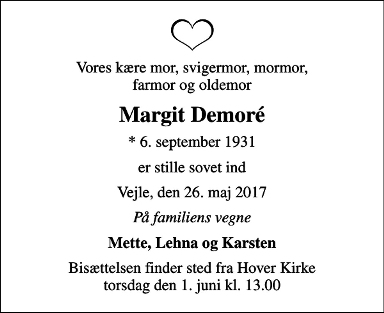 <p>Vores kære mor, svigermor, mormor, farmor og oldemor<br />Margit Demoré<br />* 6. september 1931<br />er stille sovet ind<br />Vejle, den 26. maj 2017<br />På familiens vegne<br />Mette, Lehna og Karsten<br />Bisættelsen finder sted fra Hover Kirke torsdag den 1. juni kl. 13.00</p>