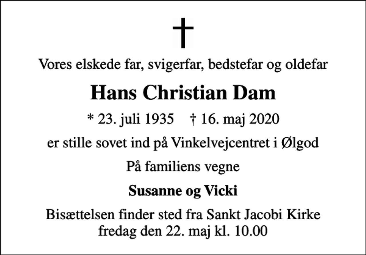 <p>Vores elskede far, svigerfar, bedstefar og oldefar<br />Hans Christian Dam<br />* 23. juli 1935 ✝ 16. maj 2020<br />er stille sovet ind på Vinkelvejcentret i Ølgod<br />På familiens vegne<br />Susanne og Vicki<br />Bisættelsen finder sted fra Sankt Jacobi Kirke fredag den 22. maj kl. 10.00</p>