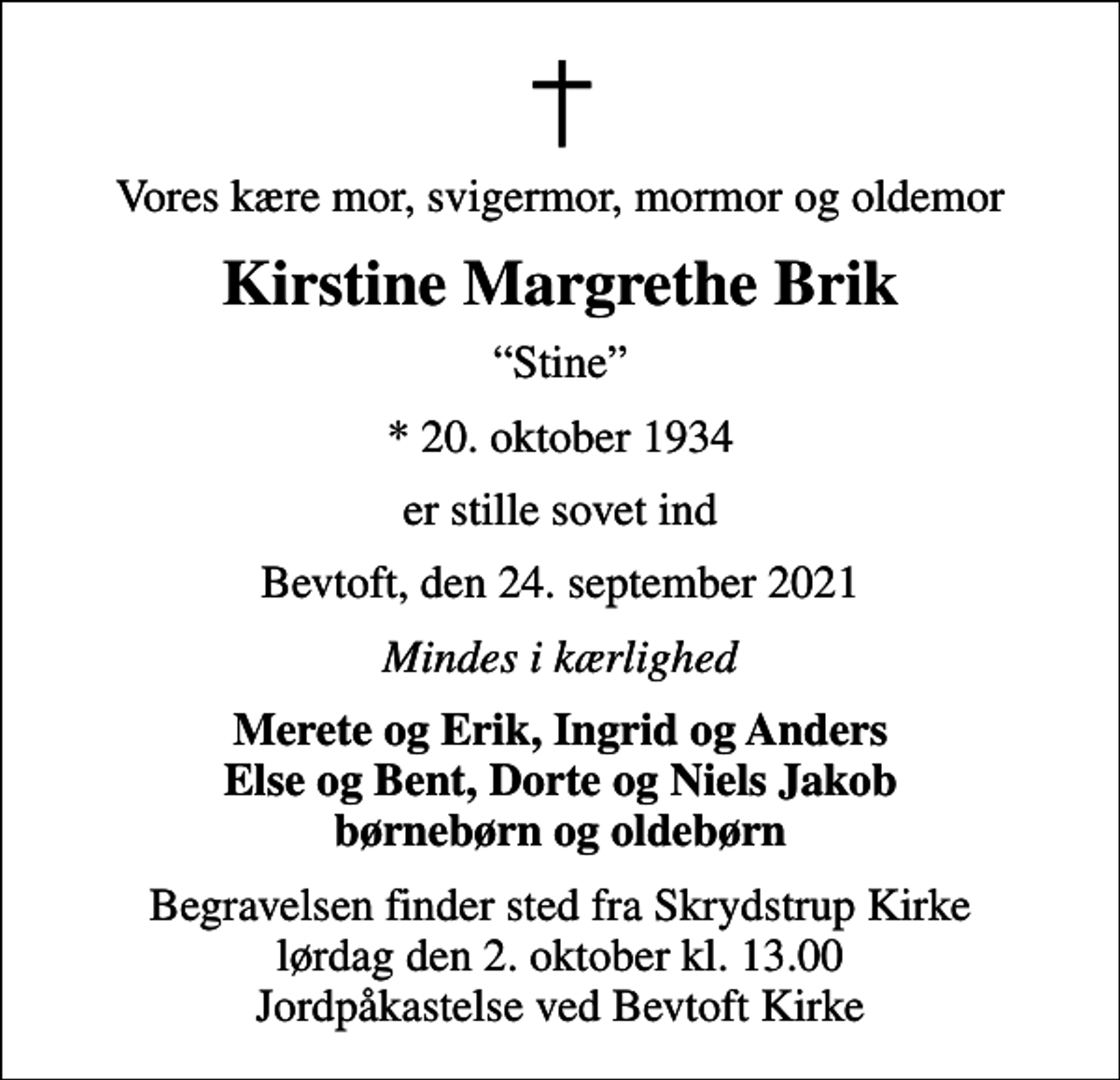<p>Vores kære mor, svigermor, mormor og oldemor<br />Kirstine Margrethe Brik<br />Stine<br />* 20. oktober 1934<br />er stille sovet ind<br />Bevtoft, den 24. september 2021<br />Mindes i kærlighed<br />Merete og Erik, Ingrid og Anders Else og Bent, Dorte og Niels Jakob børnebørn og oldebørn<br />Begravelsen finder sted fra Skrydstrup Kirke lørdag den 2. oktober kl. 13.00 Jordpåkastelse ved Bevtoft Kirke</p>