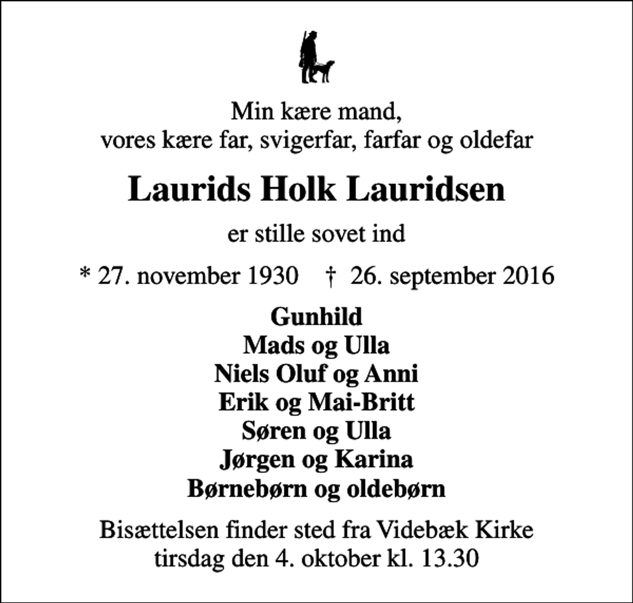 <p>Min kære mand, vores kære far, svigerfar, farfar og oldefar<br />Laurids Holk Lauridsen<br />er stille sovet ind<br />* 27. november 1930 ✝ 26. september 2016<br />Gunhild Mads og Ulla Niels Oluf og Anni Erik og Mai-Britt Søren og Ulla Jørgen og Karina Børnebørn og oldebørn<br />Bisættelsen finder sted fra Videbæk Kirke tirsdag den 4. oktober kl. 13.30</p>