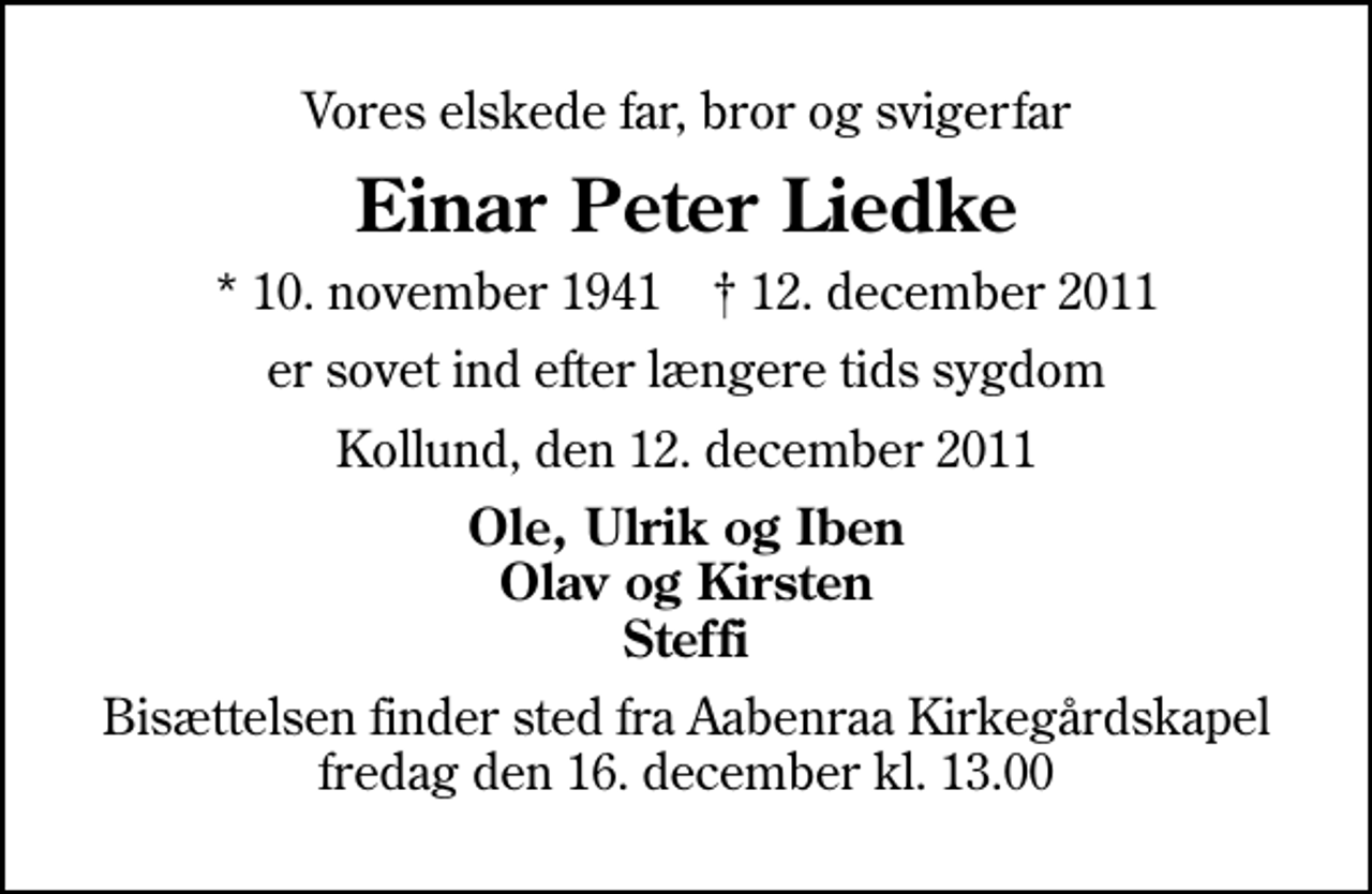 <p>Vores elskede far, bror og svigerfar<br />Einar Peter Liedke<br />* 10. november 1941 ✝ 12. december 2011<br />er sovet ind efter længere tids sygdom<br />Kollund, den 12. december 2011<br />Ole, Ulrik og Iben Olav og Kirsten Steffi<br />Bisættelsen finder sted fra Aabenraa Kirkegårdskapel fredag den 16. december kl. 13.00</p>