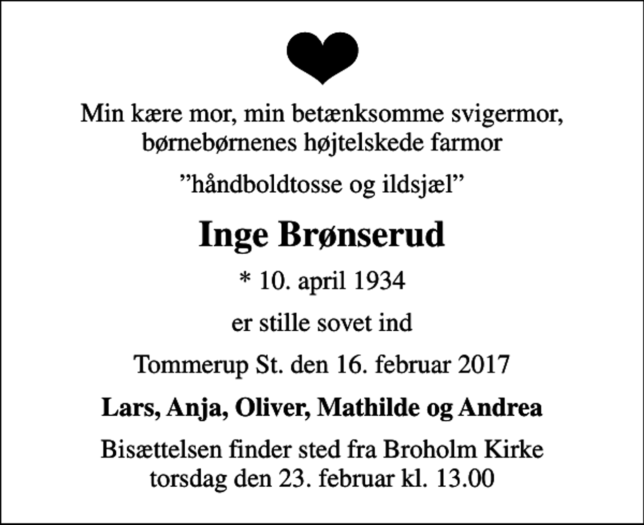 <p>Min kære mor, min betænksomme svigermor, børnebørnenes højtelskede farmor<br />håndboldtosse og ildsjæl<br />Inge Brønserud<br />* 10. april 1934<br />er stille sovet ind<br />Tommerup St. den 16. februar 2017<br />Lars, Anja, Oliver, Mathilde og Andrea<br />Bisættelsen finder sted fra Broholm Kirke torsdag den 23. februar kl. 13.00</p>