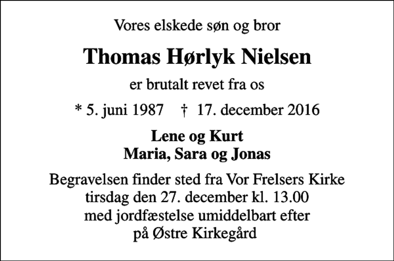 <p>Vores elskede søn og bror<br />Thomas Hørlyk Nielsen<br />er brutalt revet fra os<br />* 5. juni 1987 ✝ 17. december 2016<br />Lene og Kurt Maria, Sara og Jonas<br />Begravelsen finder sted fra Vor Frelsers Kirke tirsdag den 27. december kl. 13.00 med jordfæstelse umiddelbart efter på Østre Kirkegård</p>