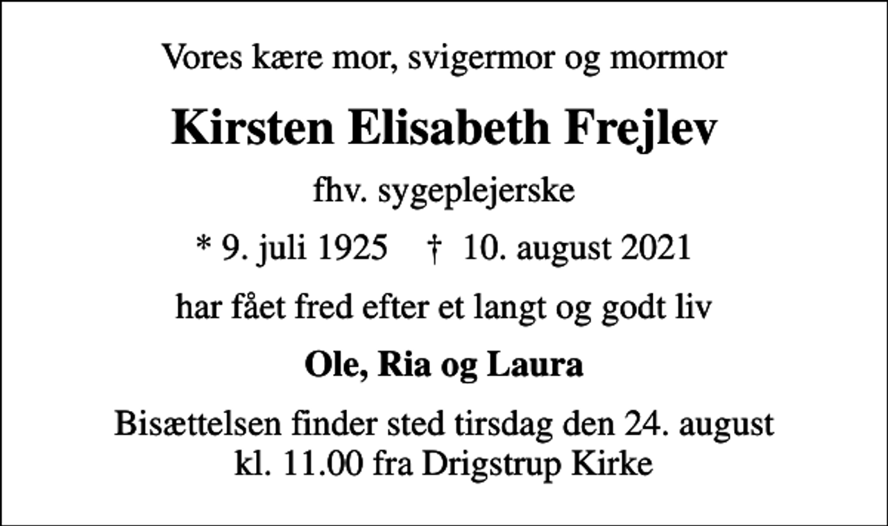 <p>Vores kære mor, svigermor og mormor<br />Kirsten Elisabeth Frejlev<br />fhv. sygeplejerske<br />* 9. juli 1925 ✝ 10. august 2021<br />har fået fred efter et langt og godt liv<br />Ole, Ria og Laura<br />Bisættelsen finder sted tirsdag den 24. august kl. 11.00 fra Drigstrup Kirke</p>