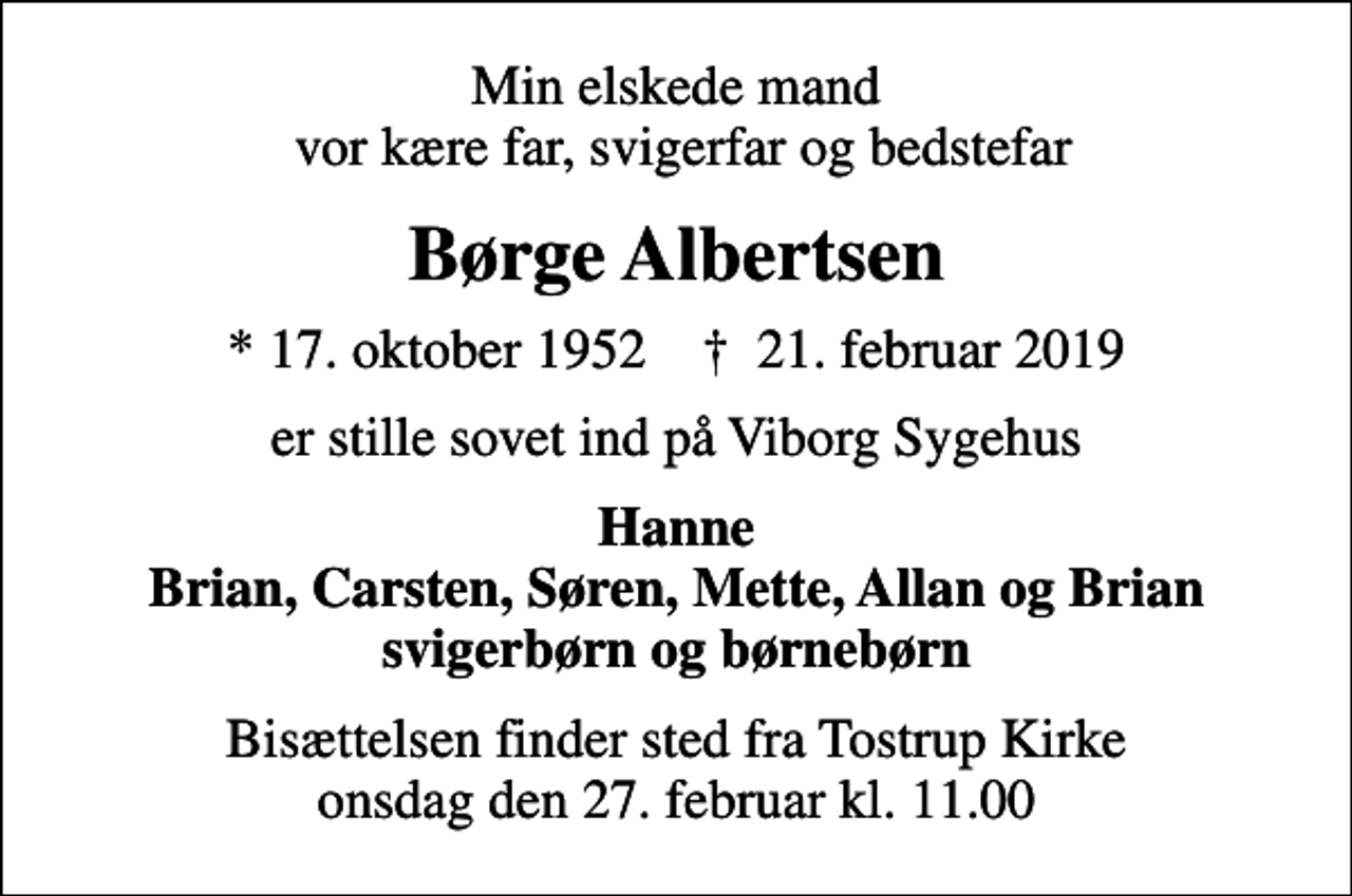 <p>Min elskede mand vor kære far, svigerfar og bedstefar<br />Børge Albertsen<br />* 17. oktober 1952 ✝ 21. februar 2019<br />er stille sovet ind på Viborg Sygehus<br />Hanne Brian, Carsten, Søren, Mette, Allan og Brian svigerbørn og børnebørn<br />Bisættelsen har fundet sted Hjertelig tak for deltagelsen</p>